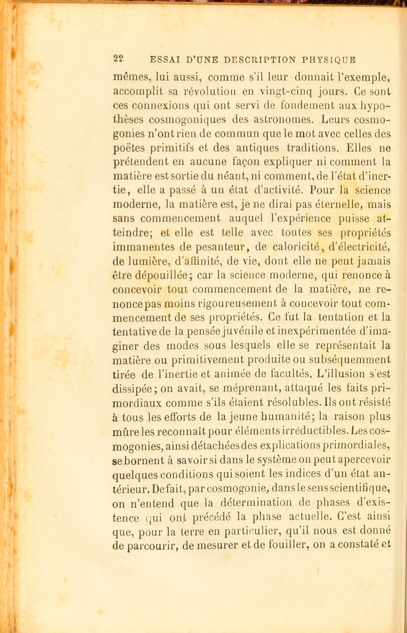 mêmes, lui aussi, comme s’il leur donnait l’exemple, accomplit sa révolution en vingt-cinq jours. Ce sont ces connexions qui ont servi de tbndement aux hypo- thèses cosmogonic|ues des astronomes. Leurs cosmo- gonies n’ont rien de commun que le mot avec celles des poètes primitifs et des antiques traditions. Elles ne prétendent en aucune façon expliquer ni comment la matière estsortie du néant, ni comment, de l’état d’iner- tie, elle a passé à un état d’activité. Pour la science moderne, la matière est, je ne dirai pas éternelle, mais sans commencement auquel l’expérience puisse at- teindre; et elle est telle avec toutes ses propriétés immanentes de pesanteur, de caloricité, d’électricité, de lumière, d’afiinité, de vie, dont elle ne peut jamais être dépouillée; car la science moderne, qui renonce à concevoir tout commencement de la matière, ne re- nonce pas moins rigoureusement à concevoir tout com- mencement de ses propriétés. Ce fut la tentation et la tentative de la pensée juvénile et inexpérimentée d’ima- giner des modes sous lesquels elle se représentait la matière ou primitivement produite ou subséquemment tirée de l’inertie et animée de facultés. L’illusion s’est dissipée; on avait, se méprenant, attaqué les faits pri- mordiaux comme s’ils étaient résolubles. Ils ont résisté à tous les etforts de la jeune humanité; la raison plus mûre les l’econnaît pour éléments irréductibles. Les cos- mogonies, ainsi détachées des explications primordiales, se bornent à savoir si dans le système on peu t apercevoir quelques conditions qui soient les indices d’un état an- térieur. De fait, par cosmogonie, dans le sens scientifique, on n’entend que la détermination de phases d’exis- tence qui ont précédé la phase actuelle. C’est ainsi que, pour la terre en particulier, qu’il nous est donné de parcourir, de mesurer et de fouiller, on a constaté et