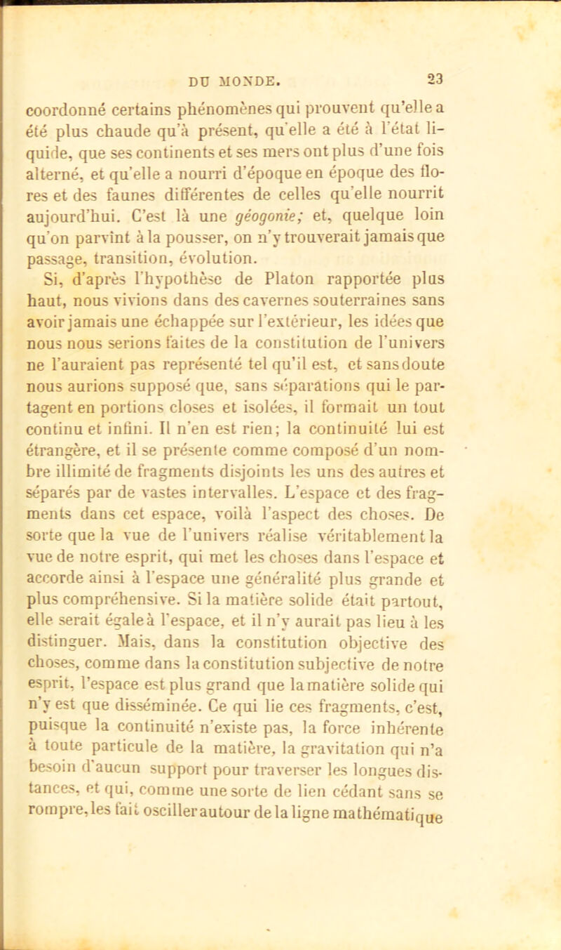 coordonné certains phénomènes qui prouvent qu’elle a été plus chaude qu’à présent, qu'elle a été à l’état li- quide, que ses continents et ses mers ont plus d’une fois alterné, et qu’elle a nourri d’époque en époque des flo- res et des faunes différentes de celles qu’elle nourrit aujourd’hui. C’est là une géogonie; et, quelque loin qu’on parvînt à la pousser, on n’y trouverait jamais que passage, transition, évolution. Si, d’après l’hypothèse de Platon rapportée plus haut, nous vivions dans des cavernes souterraines sans avoir jamais une échappée sur l’extérieur, les idées que nous nous serions faites de la constitution de l’univers ne l’auraient pas représenté tel qu’il est, et sans doute nous aurions supposé que, sans stiparations qui le par- tagent en portions closes et isolées, il formait un tout continu et infini. Il n’en est rien; la continuité lui est étrangère, et il se présente comme composé d’un nom- bre illimité de fragments disjoints les uns des autres et séparés par de vastes intervalles. L’espace et des frag- ments dans cet espace, voilà l’aspect des cho.ses. De sorte que la vue de l’univers réalise véritablement la vue de notre esprit, qui met les choses dans l’espace et accorde ainsi à l’espace une généralité plus grande et plus compréhensive. Si la matière solide était partout, elle serait égale à l’espace, et il n’y aurait pas lieu à les distinguer. Mais, dans la constitution objective des choses, comme dans la constitution subjective de notre esprit, l’espace est plus grand que la matière solide qui n’y est que disséminée. Ce qui lie ces fragments, c’est, puisque la continuité n’existe pas, la force inhérente à toute particule de la matière, la gravitation qui n’a besoin d’aucun support pour traverser les longues dis- tances, et qui, comme une sorte de lien cédant sans se rompre, les tait osciller autour de la ligne mathématique