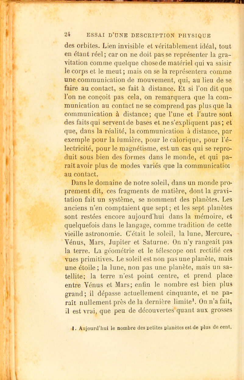 des orbites. Lien invisible et véritablement idéal, tout en étant réel; car on ne doit pas se représenter la gra- vitation comme quelque chose de matériel qui va saisir le corps et le meut; mais on se la représentera comme une communication de mouvement, qui, au lieu de se faire au contact, se fait à distance. Et si l’on dit que l’on ne conçoit pas cela, on remarquera que la com- munication au contact ne se comprend pas plus que la communication à distance; que l’une et l’autre sont des faits qui servent de bases et ne s’expliquent pas; et que, dans la réalité, la communication à distance, par exemple pour la lumière, pour le calorique, pour l’é- lectricité, pour le magnétisme, est un cas qui se repro- duit sous bien des formes dans le monde, et qui pa- rait avoir plus de modes variés que la communicatioi au contact. Dans le domaine de notre soleil, dans un monde pro- prement dit, ces fragments de matière, dont la gravi- tation fait un système, se nomment des planètes. Les anciens n’en comptaient que sept ; et les sept planètes sont restées encore aujourd'hui dans la mémoire, et quelquefois dans le langage, comme tradition de cette vieille astronomie. C’était le soleil, la lune. Mercure, Vénus, Mars, Jupiter et Saturne. On n’y rangeait pas la terre. La géométrie et le télescope ont rectifié ces vues primitives. Le soleil est non pas une planète, mais une étoile ; la lune, non pas une planète, mais un sa- tellite: la terre n’est point centre, et prend place entre Vénus et Mars; enfin le nombre est bien plus grand; il dépasse actuellement cinquante, et ne pa- raît nullement près delà dernière limiteL On n’a fait, il est vrai, que peu de découvertes’quant aux grosses I. Aujourd’hui le nombre desneliles planèles eslde plus de cent.