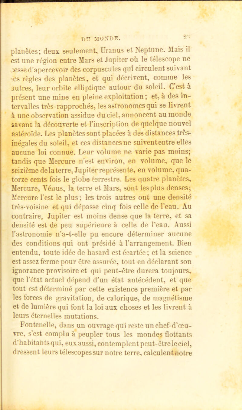 X)V MOXDE. -• planètes; deux seulement, Uranus et Neptune. Mais il est une région entre Mai*s et Jupiter où le télescope ne jesse d’apercevoir des corpuscules qui circulent suivant '.es règles des planètes, et qui décrivent, comme les autres, leur orbite elliptique autour du soleil. C est à présent une mine en pleine exploitation ; et, à des in- tervalles très-rapprochés, les astronomes qui se livrent à une observation assidue du ciel, annoncent au monde savant la découverte et l’inscription de quelque nouvel astéroïde. Les planètes sont placées à des distances très- inégales du soleil, et ces distances ne suivententre elles aucune loi connue. Leur volume ne varie pas moins; tandis que Mercure n’est environ, en volume, que le seizième delà terre, Jupiter représente, en volume, qua- torze cents fois le globe terrestre. Les quatre planètes. Mercure, Ténus, la terre et àlars, sont les plus denses; Mercure l’est le plus; les trois autres ont une densité très-voisine et qui dépasse cinq fois celle de l’eau. Au contraire, Jupiter est moins dense que la terre, et sa densité est de peu supérieure à celle de l’eau. Aussi l’astronomie n’a-t-elle pu encore déterminer aucune des conditions qui ont présidé à l’arrangement. Bien entendu, toute idée de ha.sard est écartée; et la science est assez ferme pour être assurée, tout en déclarant son ignorance provisoire et qui peut-être durera toujours, que l’état actuel dépend d’un état antécédent, et que tout est déterminé par cette existence première et par les forces de gravitation, de calorique, de magnétisme et de lumière qui font la loi aux choses et les livrent à leurs éternelles mutations. Fontenelle, dans un ouvrage qui reste un chef-d’œu- vre, s’est complu à peupler tous les mondes flottants d’habitants qui, eux aussi, contemplent peut-êtreleciel, dressent leurs télescopes sur notre terre, calculent notre