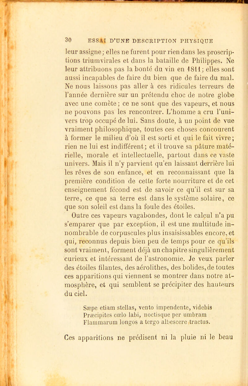 leur assigne; elles ne furent pour rien dans les proscrip- tions triuinvirales et dans la bataille de Philippes. Ne leur attribuons pas la bonté du vin en 18H; elles sont aussi incapables de faire du bien que de faire du mal. Ne nous laissons pas aller à ces ridicules terreurs de l’année dernière sur un prétendu choc de notre globe avec une comète: ce ne sont que des vapeurs, et nous ne pouvons pas les rencontrer. L’homme a cru l’uni- vers trop occupé de lui. Sans doute, à un point de vue vraiment philosophique, toutes ces choses concourent à former le milieu d’où il est sorti et qui le fait vivre; rien ne lui est indifférent; et il trouve sa pâture maté- rielle, morale et intellectuelle, partout dans ce vaste univers. Mais il n’y parvient qu’en laissant derrière lui les rêves de son enfance, et en reconnaissant que la première condition de cette forte nouriûture et de cet enseignement fécond est de savoir ce qu’il est sur sa terre, ce que sa terre est dans le système solaire, ce que son soleil est dans la foule des étoiles. Outre ces vapeurs vagabondes, dont le calcul n’a pu s’emparer que par exception, il est une multitude in- nombrable de corpuscules plus insaisissables encore, et qui, reconnus depuis bien peu de temps pour ce qu’ils sont vraiment, forment déjà un chapitre singulièrement curieux et intéressant de l’astronomie. Je veux parler des étoiles filantes, des aérolithes, des bolides, de toutes ces apparitions qui viennent se montrer dans notre at- mosphère, et qui semblent se précipiter des hauteurs du ciel. Sæpe etiam stellas, vento impendente, videbis Præcipites cœlo labi, noctisque per umbrain Flainmaruin longos a tergo albescere dractus. Ces apparitions ne prédisent ni la pluie ni le beau