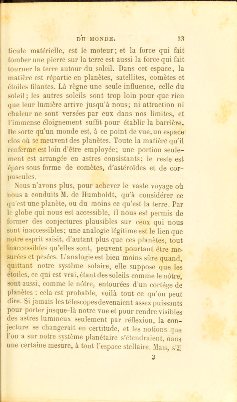 I ticule matérielle, est le moteur; et la force qui fait j tomber une pierre sur la terre est aussi la force qui fait ! tourner la terre autour du soleil. Dans cet espace, la matière est répartie en planètes, satellites, comètes et étoiles filantes. Là règne une seule influence, celle du soleil ; les autres soleils sont trop loin pour que rien que leur lumière arrive jusqu’à nous; ni attraction ni chaleur ne sont versées par eux dans nos limites, et l’immense éloignement suffit pour établir la barrière. 1 De sorte qu’un monde est, à ce point de vue, un espace i clos où se meuvent des planètes. Toute la matière qu’il renferme est loin d’être employée; une portion seule- ment est arrangée en astres consistants; le reste est épars sous forme de comètes, d’astéroïdes et de cor- puscules. Nous n’avons plus, pour achever le vaste voyage où nous a conduits M. de Humboldt, qu’à considérer ce qu’est une planète, ou du moins ce qu’est la terre. Par 1e glohe qui nous est accessible, il nous est permis de former des conjectures plausibles sur ceux qui nous sont inaccessibles; une analogie légitime est le lien que notre esprit saisit, d’autant plus que ces planètes, tout inaccessibles qu’elles sont, peuvent pourtant être me- surées et pesées. L’analogie est bien moins sûre quand, quittant notre système solaire, elle suppose que les étoiles, ce qui est vrai,étant des soleils comme le nôtre, sont aussi, comme le nôtre, entourées d’un cortège de planètes : cela est probable, voilà tout ce qu’on peut dire. Si jamais les télescopes devenaient assez puissants pour porter jusque-là notre vue et pour rendre visibles des astres lumineux seulement par réflexion, la con- jecture se changerait en certitude, et les notions que Ton a sur notre système planétaire s’étendraient, oans une certaine mesure, à tout l’espace stellaire. .Mais, s’£ 3