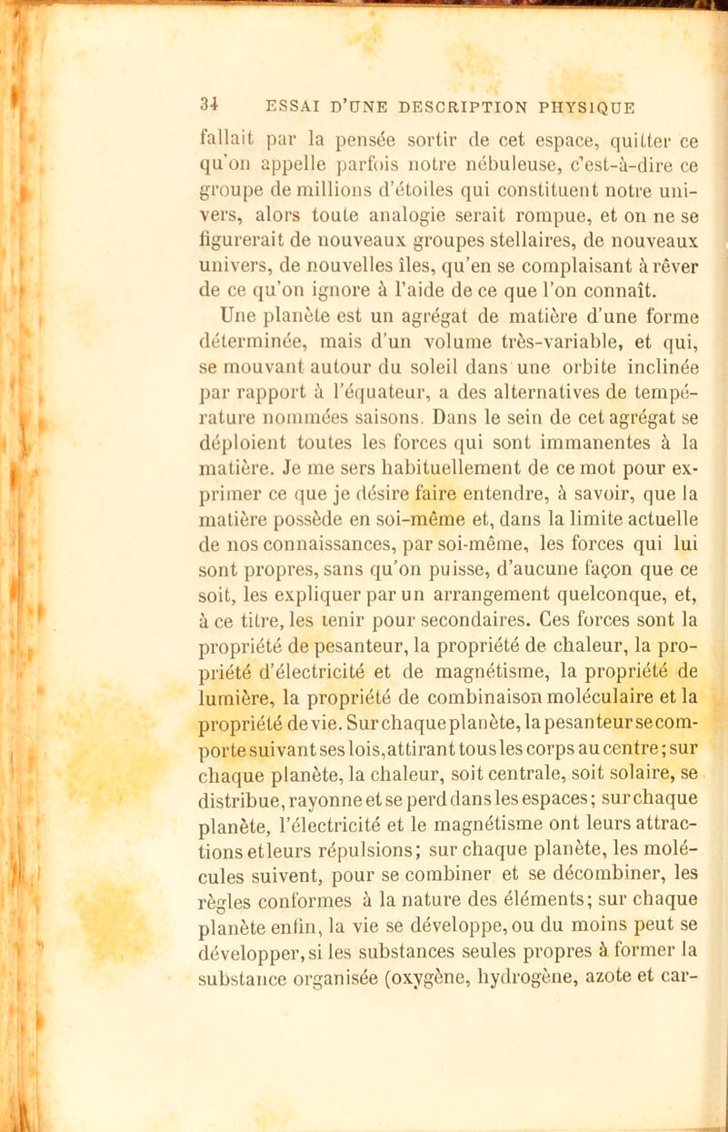 fallait par la pensée sortir de cet espace, quitter ce qu’on appelle parfois notre nébuleuse, c’est-à-dire ce groupe de millions d’étoiles qui constituent notre uni- vers, alors toute analogie serait rompue, et on ne se figurerait de nouveaux groupes stellaires, de nouveaux univers, de nouvelles îles, qu’en se complaisant à rêver de ce qu’on ignore à l’aide de ce que l’on connaît. Une planète est un agrégat de matière d’une forme déterminée, mais d’un volume très-variable, et qui, se mouvant autour du soleil dans une orbite inclinée par rapport à l’équateur, a des alternatives de tempé- rature nommées saisons. Dans le sein de cet agrégat se déploient toutes les forces qui sont immanentes à la matière. Je me sers habituellement de ce mot pour ex- primer ce que je désire faire entendre, à savoir, que la matière possède en soi-même et, dans la limite actuelle de nos connaissances, par soi-même, les forces qui lui sont propres, sans qu’on puisse, d’aucune façon que ce soit, les expliquer par un arrangement quelconque, et, à ce titre, les tenir pour secondaires. Ces forces sont la propriété de pesanteur, la propriété de chaleur, la pro- priété d’électricité et de magnétisme, la propriété de lumière, la propriété de combinaison moléculaire et la propriété devie. Surchaqueplanète,la pesanteur se com- porte suivant ses lois,attirant tous les corps au centre ; sur chaque planète, la chaleur, soit centrale, soit solaire, se distribue, rayonne et se perd dans les espaces ; sur chaque planète, l’électricité et le magnétisme ont leurs attrac- tions etleurs répulsions; sur chaque planète, les molé- cules suivent, pour se combiner et se décombiner, les règles conformes à la nature des éléments; sur chaque planète enfin, la vie se développe, ou du moins peut se développer, si les substances seules propres à former la substance organisée (oxygène, hydrogène, azote et car-