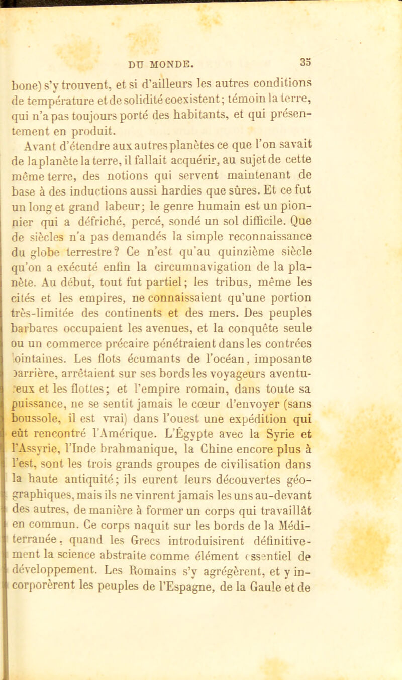 bone) s’y trouvent, et si d’ailleurs les autres conditions de température et de solidité coexistent; témoin la terre, qui n’a pas toujours porté des habitants, et qui présen- tement en produit. Avant d’étendre aux autres planètes ce que l’on savait de laplanète la terre, il fallait acquérir, au sujet de cette même terre, des notions qui servent maintenant de base à des inductions aussi hardies que sûres. Et ce fut un long et grand labeur; le genre humain est un pion- nier qui a défriché, percé, sondé un sol difficile. Que de siècles n’a pas demandés la simple reconnaissance du globe terrestre? Ce n’est qu'au quinzième siècle qu’on a exécuté enfin la circumnavigation de la pla- nète. Au début, tout fut partiel; les tribus, même les cités et les empires, ne connaissaient qu’une portion très-limitée des continents et des mers. Des peuples barbares occupaient les avenues, et la conquête seule ou un commerce précaire pénétraient dans les contrées '.ointaines. Les flots écumants de l’océan, imposante carrière, arrêtaient sur ses bords les voyageurs aventu- •”eux et les flottes; et l’empire romain, dans toute sa puissance, ne se sentit jamais le cœur d’envoyer (sans boussole, il est ’VTai) dans l’ouest une expédition qui eût rencontré l’Amérique. L’Égypte avec la Syrie et l’Assyrie, l’Inde brahmanique, la Chine encore plus à l’est, sont les trois grands groupes de civilisation dans la haute antiquité; ils eurent leurs découvertes géo- graphiques, mais ils ne vinrent jamais les uns au-devant des autres, de manière à former un corps qui travaillât en commun. Ce corps naquit sur les bords de la Médi- terranée , quand les Grecs introduisirent définitive- ment la science abstraite comme élément ( ssentiel de développement. Les Romains s’y agrégèrent, et y in- cor[>orèrent les peuples de l’Espagne, de la Gaule et de