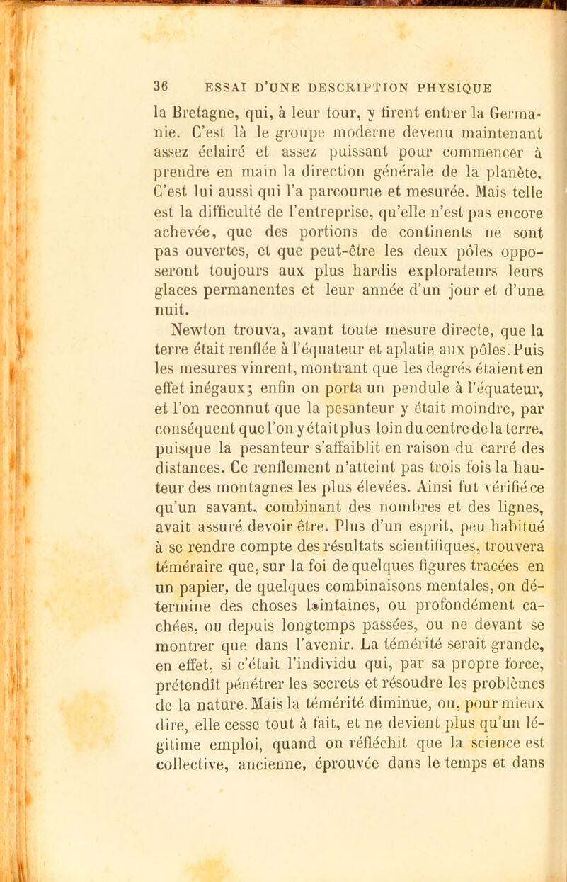 la Bretagne, qui, à leur tour, y tirent enti’er la Germa- nie. C’est là le groupe moderne devenu maintenant assez éclairé et assez puissant pour commencer à prendre en main la direction générale de la planète. C’est lui aussi qui l’a parcourue et mesurée. Mais telle est la difficulté de l’entreprise, qu’elle n’est pas encore achevée, que des portions de continents ne sont pas ouvertes, et que peut-être les deux pôles oppo- seront toujours aux plus hardis explorateurs leurs glaces permanentes et leur année d’un jour et d’une nuit. Newton trouva, avant toute mesure directe, que la terre était renflée à l’équateur et aplatie aux pôles. Puis les mesures vinrent, montrant que les degrés étaient en efl'et inégaux ; enfin on porta un pendule à l’équateur, et l’on reconnut que la pesanteur y était moindre, par conséquent que l’on y était plus loin du centre delà terre, puisque la pesanteur s’atïaiblit en raison du carré des distances. Ce renflement n’atteint pas trois fois la hau- teur des montagnes les plus élevées. Ainsi fut vérifié ce qu’un savant, combinant des nombres et des lignes, avait assuré devoir être. Plus d’un esprit, peu habitué à se rendre compte des résultats scientifiques, trouvera téméraire que, sur la foi de quelques figures tracées en un papier, de quelques combinaisons mentales, on dé- termine des choses l»intaines, ou profondément ca- chées, ou depuis longtemps passées, ou ne devant se montrer que dans l’avenir. La témérité serait grande, en effet, si c’était l’individu qui, par sa propre force, prétendît pénétrer les secrets et résoudre les problèmes de la nature. Mais la témérité diminue, ou, pour mieux dire, elle cesse tout à fait, et ne devient plus qu’un lé- gitime emploi, quand on réfléchit que la science est collective, ancienne, éprouvée dans le temps et dans