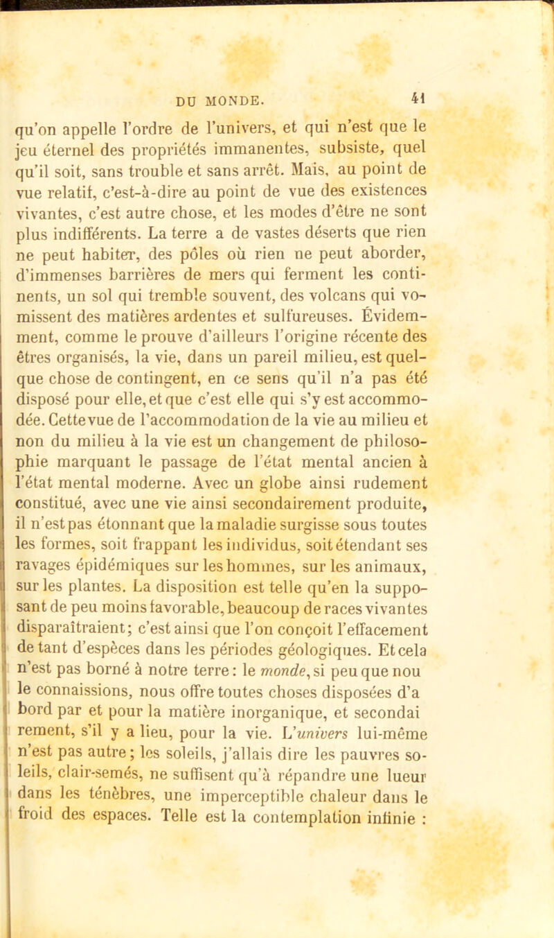 qu’on appelle l’ordre de l’univers, et qui n’est que le jeu éternel des propriétés immanentes, subsiste, quel qu’il soit, sans trouble et sans arrêt. Mais, au point de vue relatif, c’est-à-dire au point de vue des existences vivantes, c’est autre chose, et les modes d’être ne sont plus indifférents. La terre a de vastes déserts que rien ne peut habiter, des pôles où rien ne peut aborder, d’immenses barrières de mers qui ferment les conti- nents, un sol qui tremble souvent, des volcans qui vo- missent des matières ardentes et sulfureuses. Évidem- ment, comme le prouve d’ailleurs l’origine récente des êtres organisés, la vie, dans un pareil milieu, est quel- que chose de contingent, en ce sens qu’il n’a pas été disposé pour elle, et que c’est elle qui s’y est accommo- dée. Cette vue de l’accommodation de la vie au milieu et non du milieu à la vie est un changement de philoso- phie marquant le passage de l’état mental ancien à l’état mental moderne. Avec un globe ainsi rudement constitué, avec une vie ainsi secondairement produite, il n’est pas étonnant que la maladie surgisse sous toutes les formes, soit frappant les individus, soit étendant ses ravages épidémiques sur les hommes, sur les animaux, sur les plantes. La disposition est telle qu’en la suppo- sant de peu moins favorable, beaucoup de races vivantes disparaîtraient; c’est ainsi que l’on conçoit l’effacement de tant d’espèces dans les périodes géologiques. Et cela n’est pas borné à notre terre : le monde, si peu que nou le connaissions, nous offre toutes choses disposées d’a bord par et pour la matière inorganique, et secondai reraent, s’il y a lieu, pour la vie. L’univers lui-même n’est pas autre; les soleils, j’allais dire les pauvres so- leils, clair-semés, ne suffisent qu’à répandre une lueur I dans les ténèbres, une imperceptible chaleur dans le froid des espaces. Telle est la contemplation infinie :