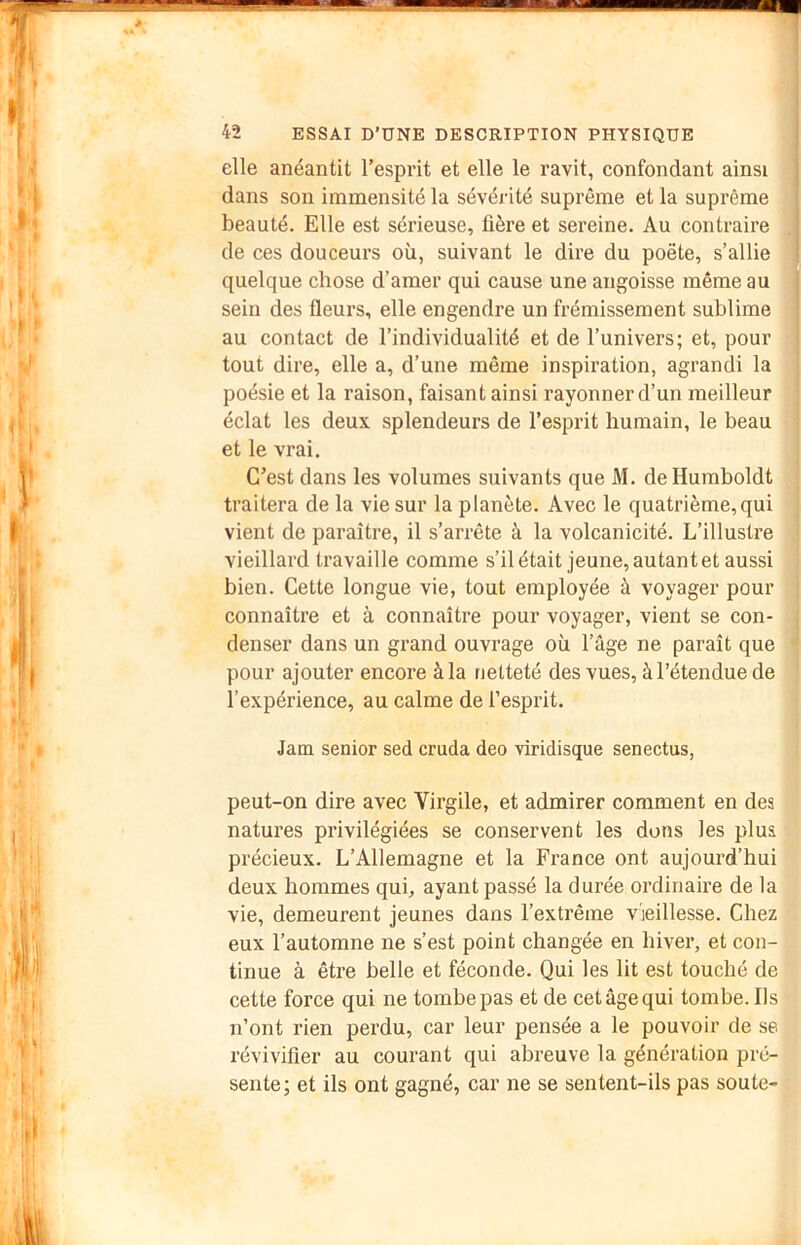 elle anéantit l’esprit et elle le ravit, confondant ainsi dans son immensité la sévérité suprême et la suprême beauté. Elle est sérieuse, tière et sereine. Au contraire de ces douceurs où, suivant le dire du poète, s’allie . quelque chose d’amer qui cause une angoisse même au sein des fleurs, elle engendre un frémissement sublime au contact de l’individualité et de l’univers; et, pour tout dire, elle a, d’une même inspiration, agrandi la poésie et la raison, faisant ainsi rayonner d’un meilleur éclat les deux splendeurs de l’esprit humain, le beau et le vrai. C’est dans les volumes suivants que M, de Humboldt traitera de la vie sur la planète. Avec le quatrième, qui vient de paraître, il s’arrête à la volcanicité. L’illustre vieillard travaille comme s’il était jeune, autant et aussi bien. Cette longue vie, tout employée à voyager pour connaître et à connaître pour voyager, vient se con- denser dans un grand ouvrage où l’âge ne paraît que pour ajouter encore à la netteté des vues, à l’étendue de l’expérience, au calme de l’esprit. Jam senior sed cruda deo viridisque senectus, peut-on dire avec Virgile, et admirer comment en dea natures privilégiées se conservent les dons les plus, précieux. L’Allemagne et la France ont aujourd’hui deux hommes qui, ayant passé la durée ordinaire de la vie, demeurent jeunes dans l’extrême vieillesse. Chez eux l’automne ne s’est point changée en hiver, et con- tinue à être belle et féconde. Qui les lit est touché de cette force qui ne tombe pas et de cet âge qui tombe. Ils n’ont rien perdu, car leur pensée a le pouvoir de se révivifler au courant qui abreuve la génération pré- sente; et ils ont gagné, car ne se sentent-ils pas soute-