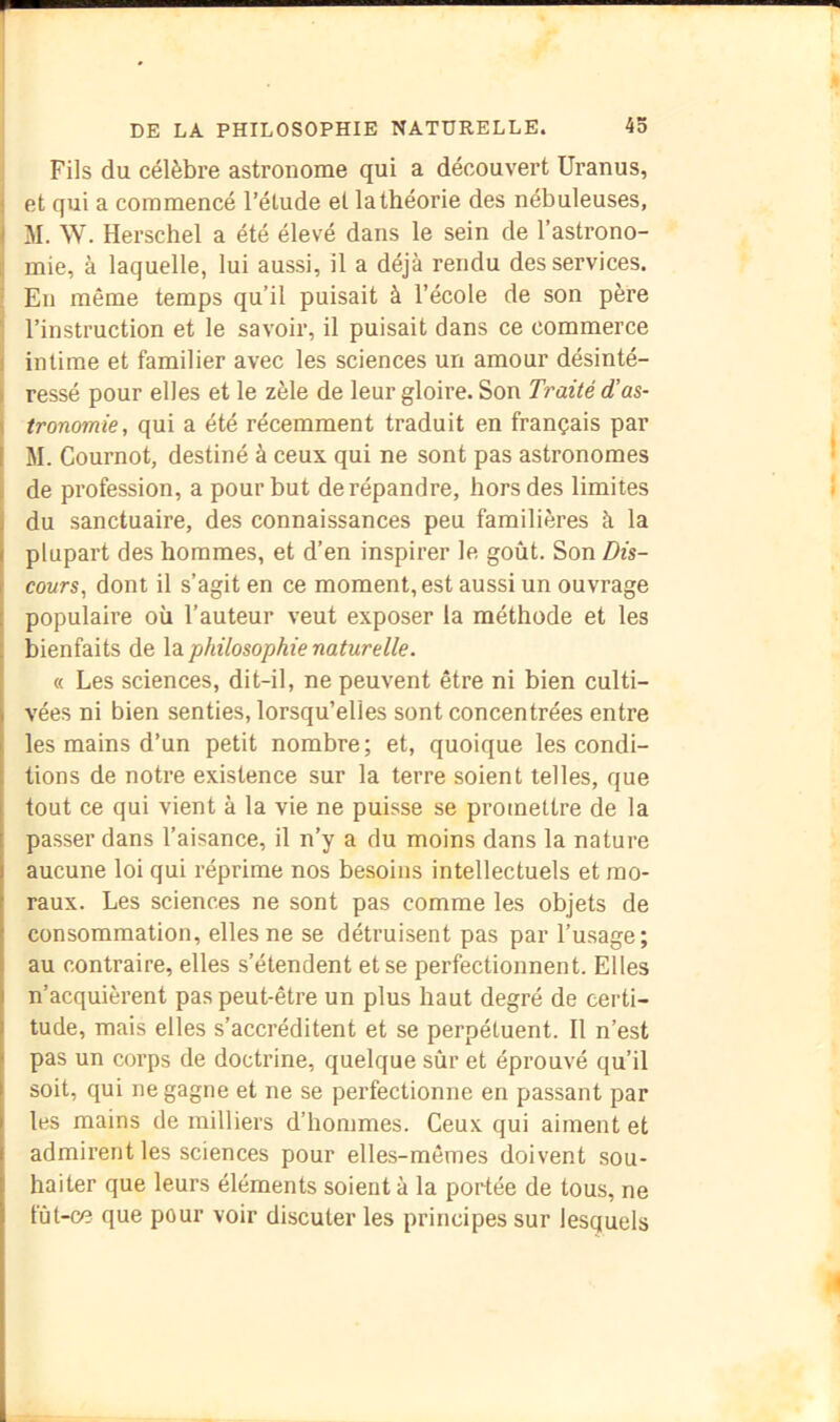 r I DE LA PHILOSOPHIE NATURELLE. 45 i Fils du célèbre astronome qui a découvert Uranus, 1 et qui a commencé l’étude et la théorie des nébuleuses, 1 M. W. Herschel a été élevé dans le sein de l’astrono- r mie, à laquelle, lui aussi, il a déjà rendu des services. ■ En même temps qu’il puisait à l’école de son père ' l’instruction et le savoir, il puisait dans ce commerce I intime et familier avec les sciences un amour désinté- I ressé pour elles et le zèle de leur gloire. Son Traité d’as- I tronomie, qui a été récemment traduit en français par I M. Cournot, destiné à ceux qui ne sont pas astronomes ^ de profession, a pour but de répandre, hors des limites I du sanctuaire, des connaissances peu familières à la plupart des hommes, et d’en inspirer le goût. Son Dis- cours, dont il s’agit en ce moment, est aussi un ouvrage populaire où l’auteur veut exposer la méthode et les bienfaits de Xsl philosophie naturelle. « Les sciences, dit-il, ne peuvent être ni bien culti- vées ni bien senties, lorsqu’elles sont concentrées entre les mains d’un petit nombre; et, quoique les condi- tions de notre existence sur la terre soient telles, que tout ce qui vient à la vie ne puisse se promettre de la passer dans l’aisance, il n’y a du moins dans la nature aucune loi qui réprime nos besoins intellectuels et mo- raux. Les sciences ne sont pas comme les objets de consommation, elles ne se détruisent pas par l’usage; au contraire, elles s’étendent et se perfectionnent. Elles n’acquièrent pas peut-être un plus haut degré de certi- tude, mais elles s’accréditent et se perpétuent. Il n’est pas un corps de doctrine, quelque sûr et éprouvé qu’il soit, qui ne gagne et ne se perfectionne en passant par les mains de milliers d’hommes. Ceux qui aiment et admirent les sciences pour elles-mêmes doivent sou- haiter que leurs éléments soient à la portée de tous, ne fût-ce que pour voir discuter les principes sur lesquels i