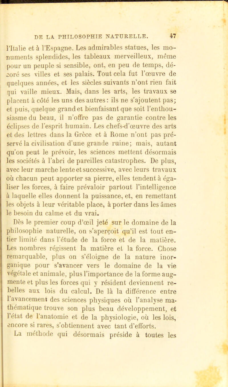 l’Italie et à l’Espagne. Les admirables statues, les mo- numents splendides, les tableaux merveilleux, même pour un peuple si sensible, ont, en peu de temps, dé- coré ses villes et ses palais. Tout cela fut l’œu\Te de quelques années, et les siècles suivants n’ont rien fait qui vaille mieux. Mais, dans les arts, les travaux se placent à côté les uns des autres : ils ne s’ajoutent pas; et puis, quelque grand et bienfaisant que soit l’enthou- siasme du beau, il n’offre pas de garantie contre les éclipses de l’esprit humain. Les cheft-d’œuvre des arts et des lettres dans la Grèce et à Rome n’ont pas pré- servé la civilisation d’une grande ruine; mais, autant qu’on peut le prévoir, les sciences mettent désormais les sociétés à l’abri de pareilles catastrophes. De plus, avec leur marche lente et successive, avec leurs travaux où chacun peut apporter sa pierre, elles tendent à éga- liser les forces, à faire prévaloir partout l’intelligence à laquelle elles donnent la puissance, et, en remettant les objets à leur véritable place, à porter dans les âmes le besoin du calme et du vrai. Dès le premier coup d’œil jeté sur le domaine de la philosophie naturelle, on s’aperçoit qu’il est tout en- tier limité dans Tétude de la force et de la matière. Les nombres régissent la matière et la force. Chose remarquable, plus on s’éloigne de la nature inor- ganique pour s’avancer vers le domaine de la vie végétale et animale, plus l’importance de la forme aug- mente et plus les forces qui y résident deviennent re- belles aux lois du calcul. De là la différence entre l’avancement des sciences physiques où l’analyse ma- thématique trouve son plus beau développement, et l’état de l’anatomie et de la physiologie, où les lois, encore si rares, s’obtiennent avec tant d’efforts. La méthode qui désormais préside à toutes les