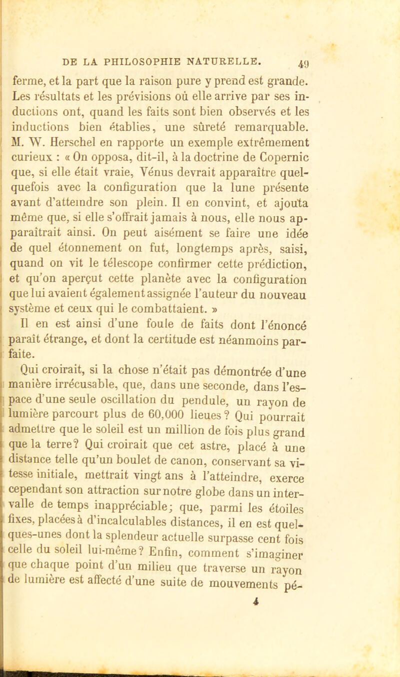 4'J I ferme, et la part que la raison pure y prend est grande. Les résultats et les prévisions où elle arrive par ses in- ductions ont, quand les faits sont bien observés et les inductions bien établies, une sûreté remarquable. M. W. Herschel en rapporte un exemple extrêmement ' curieux : « On opposa, dit-il, à la doctrine de Copernic I que, si elle était vraie, Vénus devrait apparaître quel- quefois avec la configuration que la lune présente avant d’atteindre son plein. Il en convint, et ajouta même que, si elle s’olïrait jamais à nous, elle nous ap- paraîtrait ainsi. On peut aisément se faire une idée de quel étonnement on fut, longtemps après, saisi, quand on vit le télescope confirmer cette prédiction, et qu’on aperçut cette planète avec la configuration que lui avaient également assignée l’auteur du nouveau système et ceux qui le combattaient. » 11 en est ainsi d’une foule de faits dont l’énoncé paraît étrange, et dont la certitude est néanmoins par- faite. Qui croirait, si la chose n’était pas démontrée d’une manière irrécusable, que, dans une seconde, dans l’es- i pace d’une seule oscillation du pendule, un rayon de ' lumière parcourt plus de 60,000 lieues? Qui pourrait admettre que le soleil est un million de fois plus grand que la terre? Qui croirait que cet astre, placé à une distance telle qu’un boulet de canon, conservant sa vi- tesse initiale, mettrait vingt ans à l’atteindre, exerce cependant son attraction sur notre globe dans un inter- valle de temps inappréciable; que, parmi les étoiles fixes, placées à d incalculables distances, il en est quel- ques-unes dont la splendeur actuelle surpasse cent fois celle du soleil lui-même? Enfin, comment s’imaginer que chaque point d’un milieu que traverse un rayon de lumière est affecté d’une suite de mouvements pé- 4