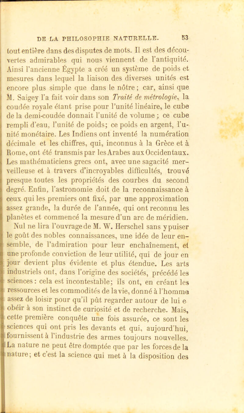 tout entière dans des disputes de mots. Il est des décou- vertes admirables qui nous viennent de l’antiquité. Ainsi l’ancienne Égypte a créé un système de poids et mesures dans lequel la liaison des diverses unités est encore plus simple que dans le nôtre ; car, ainsi que M. Saigey l’a fait voir dans son Ti'aité de métrologie^ la coudée royale étant prise pour l’unité linéaire, le cube de la demi-coudée donnait l’unité de volume ; ce cube rempli d’eau, l’unité de poids; ce poids en argent, l’u- nité monétaire. Les Indiens ont inventé la numération décimale et les chiffres, qui, inconnus à la Grèce et à Rome, ont été transmis par lesArabes aux Occidentaux. Les mathématiciens grecs ont, avec une sagacité mer- veilleuse et à travers d’incroyables difficultés, trouvé presque toutes les propriétés des courbes du second degré. Enfin, l’astronomie doit de la reconnaissance à ceux qui les premiers ont fixé, par une approximation assez grande, la durée de l’année, qui ont reconnu les planètes et commencé la mesure d’un arc de méridien. Nul ne lira l’ouvrage de M. W. Herschel sans y puiser le goût des nobles connaissances, une idée de leur en- semble, de l’admiration pour leur enchaînement, et une profonde conviction de leur utilité, qui de jour en jour devient plus évidente et plus étendue. Les arts industriels ont, dans l’origine des sociétés, précédé les sciences: cela est incontestable; ils ont, en créant les ressources et les commodités de la vie, donné à l’horama assez de loisir pour qu’il pût regarder autour de lui e obéir à son instinct de curiosité et de recherche. Mais, cette première conquête une fois assurée, ce sont les sciencÆS qui ont pris les devants et qui, aujourd’hui, fournissent à l’industrie des armes toujours nouvelles. La nature ne peut être domptée que par les forces de la nature; et c’est la science ciui met à la disposition des