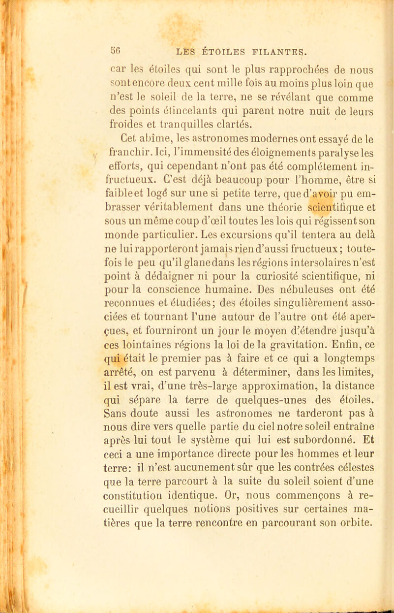 car les étoiles qui sont le plus rapprochées de nous sont encore deux cent mille fois au moins plus loin que n’est le soleil de la terre, ne se révélant que comme des points étincelants qui parent notre nuit de leurs froides et tranquilles clartés. Cet abîme, les astronomes modernes ont essayé de le franchir. Ici, l’immensité des éloignements paralyse les efforts, qui cependant n’ont pas été complètement in- fructueux. C’est déjà beaucoup pour l’homme, être si faibleet logé sur une si petite terre, que d’avoir pu em- brasser véritablement dans une théorie scientifique et sous un même coup d’œil toutes les lois qui régissent son monde particulier. Les excursions qu’il tentera au delà ne lui rapporteront jamais rien d’aussi fructueux; toute- fois le peu qu’il glanedans les régions intersolaires n’est point à dédaigner ni pour la curiosité scientifique, ni pour la conscience humaine. Des nébuleuses ont été reconnues et étudiées; des étoiles singulièrement asso- ciées et tournant l’une autour de l’autre ont été aper- çues, et fourniront un jour le moyen d’étendre jusqu’à ces lointaines régions la loi de la gravitation. Enfin, ce qui était le premier pas à faire et ce qui a longtemps arrêté, on est parvenu à déterminer, dans les limites, il est vrai, d’une très-large approximation, la distance qui sépare la terre de quelques-unes des étoiles. Sans doute aussi les astronomes ne tarderont pas à nous dire vers quelle partie du ciel notre soleil entraîne après lui tout le système qui lui est subordonné. Et ceci a une importance directe pour les hommes et leur terre: il n’est aucunement sûr que les contrées célestes que la terre parcourt à la suite du soleil soient d’une constitution identique. Or, nous commençons à re- cueillir quelques notions positives sur certaines ma- tières que la terre rencontre en parcourant son orbite.