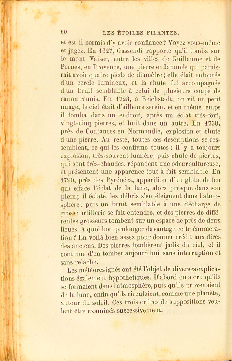 et est-il permis d’y avoir confiance? Voyez vous-même et jugez. En 1627, Gassendi rapporte qu’il tomba sur le mont Vaiser, entre les villes de Guillaume et de Pernes, en Provence, une pierre enflammée qui parais- rait avoir quatre pieds de diamètre ; elle était entourée d’un cercle lumineux, et la chute fut accompagnée d’un bruit semblable à celui de plusieurs coups de canon réunis. En 1723, à Reichstadt, on vit un petit nuage, le ciel était d’ailleurs serein, et en même temps il tomba dans un endroit, après un éclat très-fort, vingt-cinq pierres, et huit dans un autre. En 17S0, près de Coutances en Normandie, explosion et chute d’une pierre. Au reste, toutes ces descriptions se res- semblent, ce qui les confirme toutes : il y a toujours explosion, très-souvent lumière, puis chute de pierres, qui sont très-chaudes, répandent une odeur sulfureuse, et présentent une apparence tout à fait semblable. En 1790, près des Pyrénées, apparition d’un globe de feu qui efface l’éclat de la lune, alors presque dans son plein ; il éclate, les débris s’en éteignent dans l’atmo- sphère; puis un bruit semblable à une décharge de grosse artillerie se fait entendre, et des pierres de diffé- rentes grosseurs tombent sur un espace de près de deux lieues. A quoi bon prolonger davantage cette énuméra- tion? En voilà bien assez pour donner crédit aux dires des anciens. Des pierres tombèrent jadis du ciel, et il continue d’en tomber aujourd’hui sans interruption et sans relâche. Les météores ignés ont été l’objet de diverses explica- tions également hypothétiques. D’abord on a cru qu’ils se formaient dans l’atmosphère, puis qu’ils provenaient de la lune, enfin qu’ils circulaient, comme une planète, autour du soleil. Ces trois ordres de suppositions veu- lent être examinés successivement.