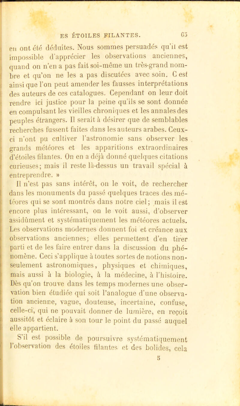 Cil ont été déduites. Nous sommes persuadés qu’il est impossible d’apprécier les observations anciennes, i quand on n’en a pas fait soi-même un très-grand nom- bre et qu’on ne les a pas discutées avec soin. C est i ainsi que l’on peut amender les fausses interprétations des auteurs de ces catalogues. Cependant on leur doit 1 rendre ici justice pour la peine qu’ils se sont donnée ! en compulsant les vieilles chroniques et les annales des peuples étrangers. Il serait à désirer que de semblables I recherches fussent faites dans les auteurs arabes. Ceux- ' ci n’ont pu cultiver l’astronomie sans observer les I grands météores et les apparitions extraordinaires d’étoiles fdantes. On en a déjà donné quelques citations curieuses; mais il reste là-dessus un travail spécial à entreprendre. » Il n’est pas sans intérêt, on le voit, de rechercher . dans les monuments du passé quelques traces des mé- 1 téores qui se sont montrés dans notre ciel; mais il est encore plus intéressant, on le voit aussi, d’observer assidûment et systématiquement les météores actuels. 1 Les observations modernes donnent foi et créance aux observations anciennes; elles permettent d’en tirer parti et de les faire entrer dans la discussion du phé- nomène. Ceci s’applique à toutes sortes de notions non- seulement astronomiques, physiques et chimiques, mais aussi à la biologie, à la médecine, à l’histoire. Dès qu’on trouve dans les temps modernes une obser- vation bien étudiée qui soit l’analogue d’une observa- tion ancienne, vague, douteuse, incertaine, confuse, celle-ci, qui ne pouvait donner de lumière, en reçoit . aussitôt et éclaire à son tour le point du passé auquel ' elle appartient. S’il est possible de poursuivre systématiquement l’observation des étoiles filantes et des bolides, cela 5