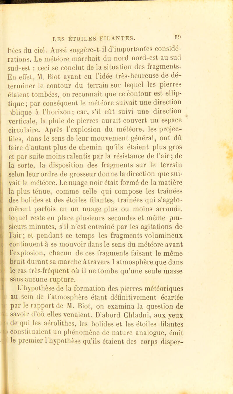 60 b'-'es du ciel. Aussi suggère-t-il d’importantes considé- rations. Le météore marchait du nord nord-est au sud sud-est : ceci se conclut de la situation des fragments. Eu elîetç M. Biot ayant eu l’idée très-heureuse de dé- terminer le contour du terrain sur lequel les pierres étaient tombées, on reconnaît que ce contour est ellip- I lique; par conséquent le météore suivait une direction iblique à l’horizon; car, s’il eût suivi une direction ^ verticale, la pluie de pierres aurait couvert un espace circulaire. Après l’explosion du météore, les projec- tiles, dans le sens de leur mouvement général, ont dû faire d’autant plus de chemin quhls étaient plus gros et par suite moins ralentis par la résistance de l’air ; de i la sorte, la disposition des fragments sur le terrain selon leur ordre de grosseur donne la direction que sui- . vait le météore. Le nuage noir était formé de la matière la plus ténue, comme celle qui compose les traînées des bolides et des étoiles filantes, traînées qui s’agglo- mèrent parfois en un nuage plus ou moins arrondi, lequel reste en place plusieurs secondes et même plu- sieurs minutes, s’il n’est entraîné par les agitations de l’air; et pendant ce temps les fragments volumineux continuent à se mouvoir dans le sens du météore avant l’explosion, chacun de ces fragments faisant le même bruit durant sa marche à travers 1 atmosphère que dans le cas très-fréquent où il ne tombe qu’une seule masse Isans aucune rupture. L’hypothèse de la formation des pierres météoriques I au sein de Eatmosphère étant définitivement écartée I par le rapport de M. Biot, on examina la question de i savoir d’où elles venaient. D’abord Cliladni, aux yeux |i de qui les aérolithes, les bolides et les étoiles filantes fl constituaient un phénomène de nature analogue, émit