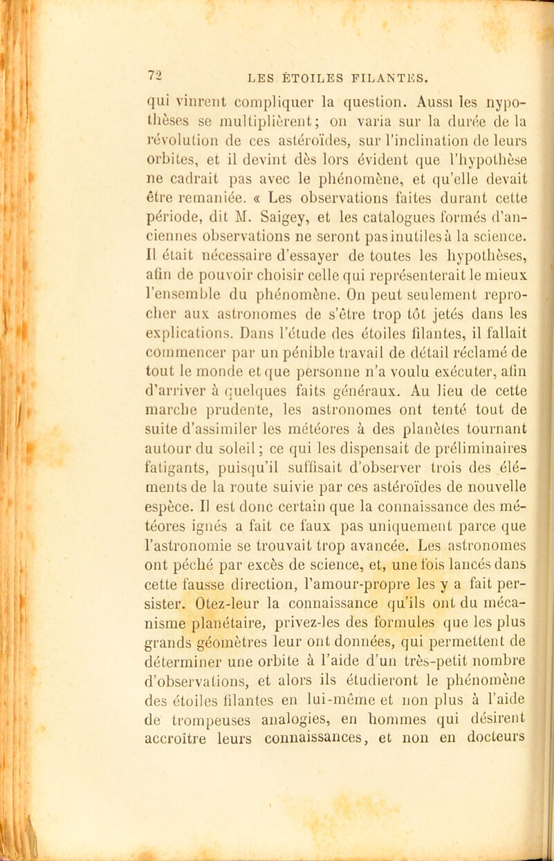 •J qui vinrent compliquer la question. Aussi les Hypo- thèses se multiplièrent; on varia sur la durée delà révolution de ces astéroïdes, sur l’inclination de leurs orbites, et il devint dès lors évident que l’hypothèse ne cadrait pas avec le phénomène, et qu’elle devait être remaniée. « Les observations faites durant cette période, dit M. Saigey, et les catalogues formés d’an- ciennes observations ne seront pas inutiles à la science. Il était nécessaire d’essayer de toutes les hypothèses, a(in de pouvoir choisir celle qui représenterait le mieux ] l’ensemble du phénomène. On peut seulement repro- cher aux astronomes de s’être trop tôt jetés dans les explications. Dans l’étude des étoiles lilantes, il fallait commencer par un pénible travail de détail réclamé de tout le monde et que personne n’a voulu exécuter, afin d’arriver à quelques faits généraux. Au lieu de cette marche prudente, les astronomes ont tenté tout de suite d’assimiler les météores à des planètes tournant autour du soleil ; ce qui les dispensait de préliminaires fatigants, puisqu’il sufüsait d’observer trois des élé- ments de la route suivie par ces astéroïdes de nouvelle espèce. Il est donc certain que la connaissance des mé- téores ignés a fait ce faux pas uniquement parce que l’astronomie se trouvait trop avancée. Les astronomes ont péché par excès de science, et, une fois lancés dans cette fausse direction, l’amour-propre les y a fait per- sister. Otez-leur la connaissance qu’ils ont du méca- nisme planétaire, privez-les des formules que les plus j grands géomètres leur ont données, qui permettent de déterminer une orbite à l’aide d’un très-petit nombre d’observations, et alors ils étudieront le phénomène des étoiles lilantes en lui-même et non plus à l’aide de trompeuses analogies, en hommes qui désirent accroître leurs connaissances, et non en docteurs