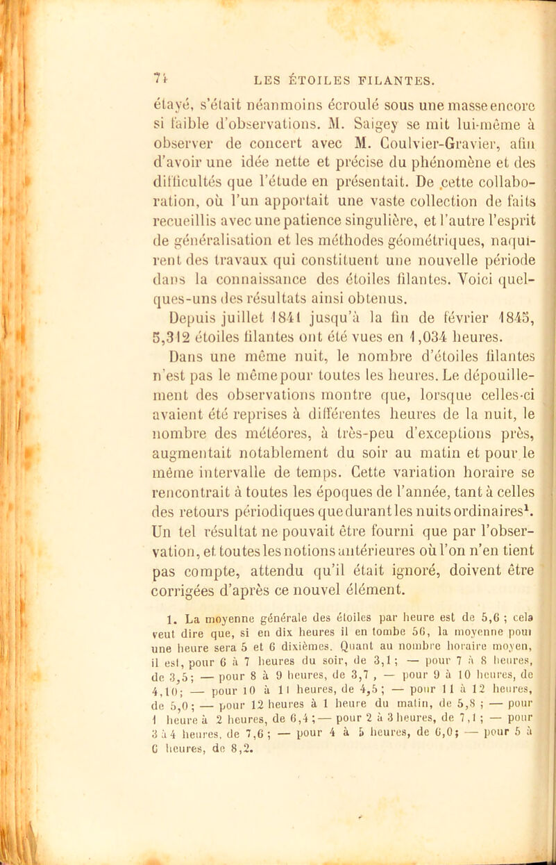 Vt élayé, s’élait néanmoins écroulé sous une masse encore si faible d’observations. M. Saigey se mit lui-même à observer de concert avec M. Coulvier-Gravier, aüu d’avoir une idée nette et précise du phénomène et des difücultés que l’étude en présentait. De .cette collabo- ration, où l’un apportait une vaste collection de faits recueillis avec une patience singulière, et l’autre l’esprit de généralisation et les méthodes géométriques, naqui- rent des travaux qui constituent une nouvelle période dans la connaissance des étoiles filantes. Voici ([uel- ques-uns des résultats ainsi obtenus. Depuis juillet 1841 jusqu’à la fin de février 1843, 5,312 étoiles filantes ont été vues en 1,034 heures. Dans une même nuit, le nombre d’étoiles filantes n’est pas le même pour toutes les heures. Le dépouille- ment des observations montre que, lorsque celles-ci avaient été reprises à dilférentes heures de la nuit, le nombre des météores, à très-peu d’exceptions près, augmentait notablement du soir au matin et pour le même intervalle de temps. Cette variation horaire se rencontrait à toutes les époques de l’année, tant à celles des retours périodiques quedurantles nuits ordinaires^. Un tel résultat ne pouvait être fourni que par l’obser- vation, et toutes les notions antérieures où l’on n’en tient pas compte, attendu qu’il était ignoré, doivent être corrigées d’après ce nouvel élément. 1. La moyenne générale des étoiles par heure est de 5,6 ; cela veut dire que, si en dix heures il en tombe 56, la moyenne poui une heure sera 5 et 6 dixièmes. Quant au nombre horaire moyen, il esl,pour 6 à 7 heures du soir, de 3,1; — pour 7 à 8 lienres, (Je 3^5; — pour 8 à 9 heures, de 3,7 , — pour 9 à 10 heures, de 4.10; pour lO à 11 heures, de 4,5; — pour 11 à 12 heures, de 5,0; — pour 12 heures à 1 heure du matin, de 5,8 ; — pour 1 heure à 2 heures, de 6,4 ;—pour 2 à 3 heures, de 7,1 ; — pour 3 54 heures, de 7,6 ; — pour 4 à 5 heures, de 6,0; — pour 5 à