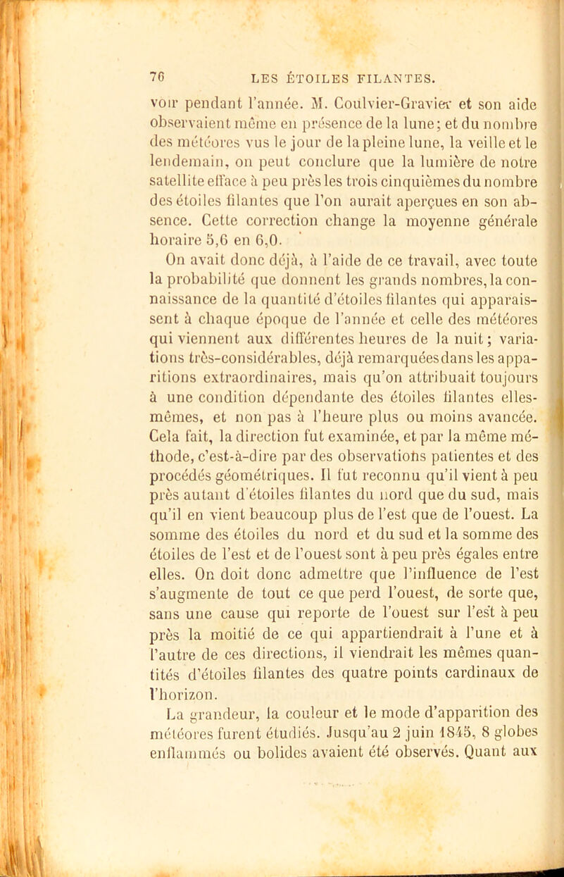 voir pendant l’année. M. Coulvier-Gravier et son aide observaient même en présence de la lune; et du nombre des météores vus le jour de la pleine lune, la veille et le lendemain, on peut conclure que la lumière de notre satellite ell'ace peu près les trois cinquièmes du nombre des étoiles lilantes que l’on aurait aperçues en son ab- sence. Cette correction change la moyenne générale horaire 5,6 en 6,0. On avait donc déjà, à l’aide de ce travail, avec toute la probabilité que donnent les grands nombres,la con- naissance de la quantité d’étoiles lilantes qui apparais- . sent à chaque époque de l’année et celle des météores 1 qui viennent aux différentes heures de la nuit; varia- tions très-considérables, déjà remarquéesdans les appa- ritions extraordinaires, mais qu’on attribuait toujours à une condition dépendante des étoiles lilantes elles- , mêmes, et non pas à l’heure plus ou moins avancée. Cela fait, la direction fut examinée, et par la même mé- thode, c’est-à-dire par des observatiobs patientes et des procédés géométriques. Il fut reconnu qu’il vient à peu J près autant d'étoiles lilantes du nord que du sud, mais ' qu’il en vient beaucoup plus de l’est que de l’ouest. La ; somme des étoiles du nord et du sud et la somme des étoiles de l’est et de l’ouest sont à peu près égales entre elles. On doit donc admettre que l’influence de l’est s’augmente de tout ce que perd l’ouest, de sorte que, sans une cause qui reporte de l’ouest sur l’est à peu près la moitié de ce qui appartiendrait à l’une et à l’autre de ces directions, il viendrait les mêmes quan- tités d’étoiles lilantes des quatre points cardinaux de , l’horizon. La grandeur, la couleur et le mode d’apparition des météores furent étudiés. Jusqu’au 2 juin 1845, 8 globes enllammés ou bolides avaient été observés. Quant aux