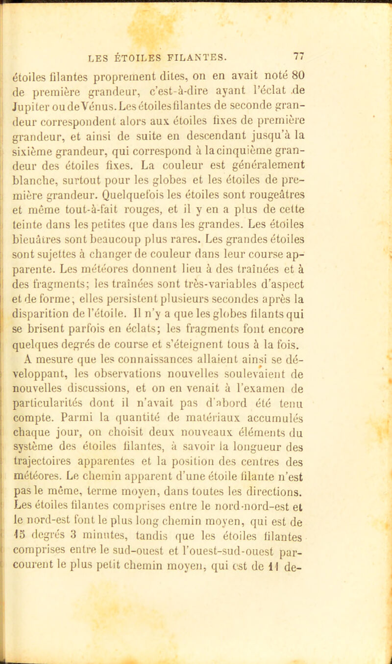 étoiles filantes proprement dites, on en avait noté 80 de première grandeur, c’est-à-dire ayant l’éclat .de Jupiter oudeVénus.Les étoiles filantes de seconde gran- deur correspondent alors aux étoiles fixes de première grandeur, et ainsi de suite en descendant jusqu’à la I sixième grandeur, qui correspond à la cinquième gran- I deur des étoiles fixes. La couleur est généralement blanche, surtout pour les globes et les étoiles de pre- mière grandeur. Quelquefois les étoiles sont rougeâtres I et même tout-à-fait rouges, et il y en a plus de celte î teinte dans les petites ({ue dans les grandes. Les étoiles i bleuâtres sont beaucoup plus rares. Les grandes étoiles sont sujettes à changer de couleur dans leur course ap- ( parente. Les météores donnent lieu à des traînées et à I des fragments; les traînées sont très-variables d’aspect et de forme, elles persistent plusieurs secondes après la j disparition de l’étoile. Il n’y a que les globes filants qui se brisent parfois en éclats; les fragments font encore quelques degrés de course et s’éteignent tous à la fois. A mesure que les connaissances allaient ainsi se dé- veloppant, les observations nouvelles soulevaient de nouvelles discussions, et on en venait à l’examen de particularités dont il n’avait pas d’abord été tenu compte. Parmi la (juantité de matériaux accumulés chaque jour, on choisit deux nouveaux éléments du système des étoiles filantes, à savoir la longueur des trajectoires apparentes et la position des centres des météores. Le chemin apparent d’une étoile filante n’est pas le même, terme moyen, dans toutes les directions. Les étoiles filantes comprises entre le nord-nord-est et le nord-est font le plus long chemin moyen, qui est de ■fo degrés 3 minutes, tandis que les étoiles filantes comprises entre le sud-ouest et l’ouest-sud-ouest par- courent le plus petit chemin moyen, qui est de 11 de-