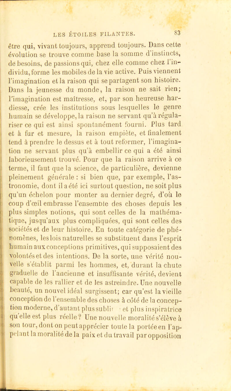 être qui, vivant toujours, apprend toujours. Dans cette évolution se trouve comme base la somme d’instincts, de besoins, de passions qui, chez elle comme chez l’in- dividu, forme les mobiles delà vie active. Puis viennent l’imagination et la raison qui se partagent son histoire. Dans la jeunesse du monde, la raison ne sait rien; l'imagination est maîtresse, et, par son heureuse har- ■ diesse, crée les institutions sous lesquelles le genre [ humain se développe, la raison ne servant qu’à régula- i riser ce qui est ainsi spontanément fourni. Plus tard > et à fur et mesure, la raison empiète, et linalement ; tend à prendre le dessus et à tout reformer, l’imagina- H tion ne servant plus qu’à embellir ce qui a été ainsi [, laborieusement trouvé. Pour que la raison arrive à ce I terme, il faut que la science, de particulière, devienne j pleinement générale : si bien que, par exemple, l’as- I tronomie, dont il a été ici surtout question, ne soit plus 1 qu’un échelon pour monter au dernier degré, d’où le I coup d’œil embrasse l’ensemnie des choses depuis les , plus simples notions, qui sont celles de la mathéma- tique, jusqu’aux plus compliquées, qui sont celles des sociétés et de leur histoire. En toute catégorie de phé- nomènes, les lois naturelles se substituent dans l’esprit humain aux conceptions primitives, qui supposaient des volontés et des intentions. De la sorte, une vérité nou- velle s’établit parmi les hommes, et, durant la chute graduelle de l’ancienne et insuflisante vérité, devient . capable de les rallier et de les astreindre. Une nouvelle beauté, un nouvel idéal surgissent; car qu’est la vieille conception de l’ensemble des choses à coté de la concep- tion moderne, d’autant plussublif ' et plus inspiratrice qu’elle est plus réelle? Une nouvelle moralité s’élève à son tour, dont on peut apprécier toute la portée en l’ap- pelant la moralité de la paix et cl U travail par opposition