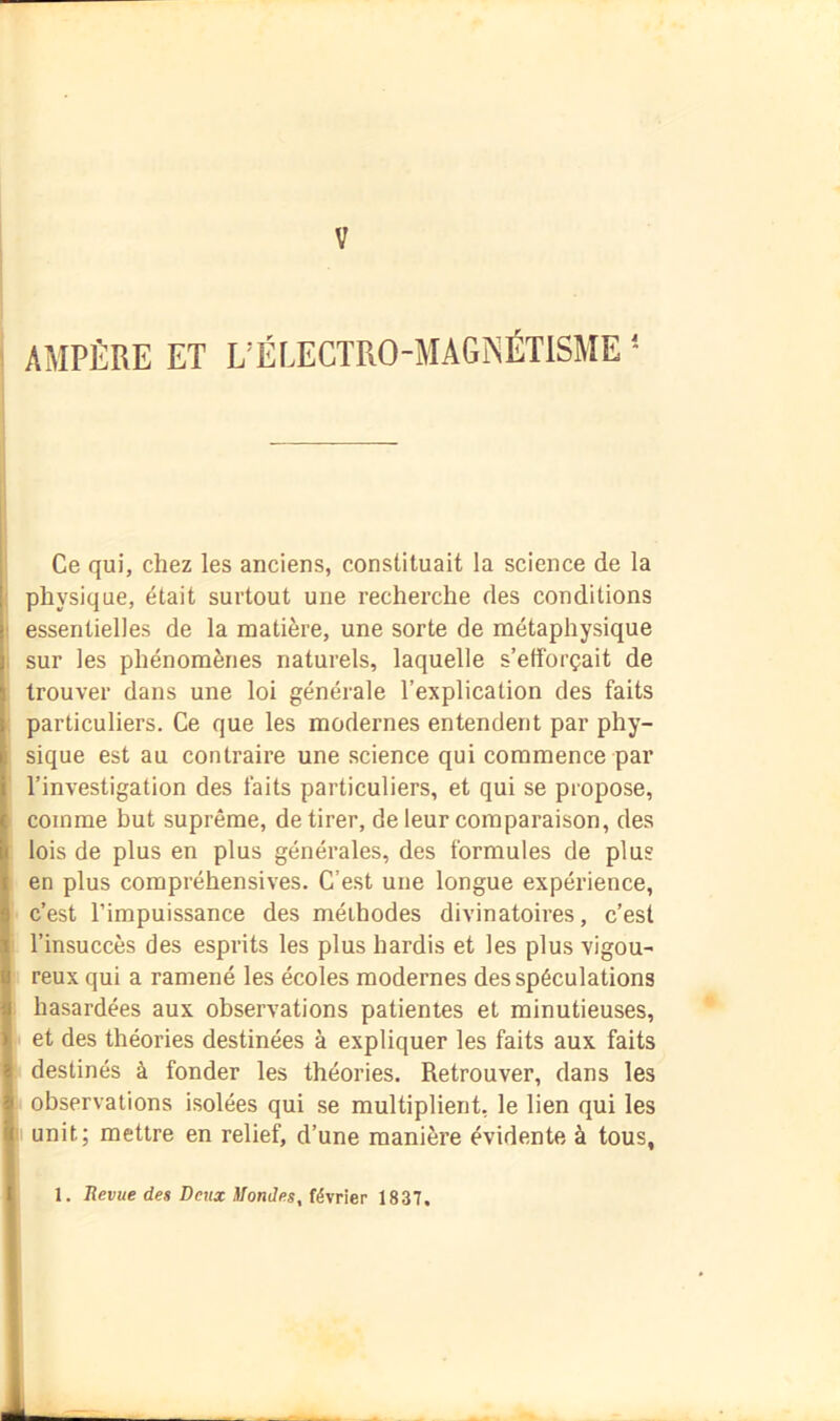 V AMPÈRE ET L’ÉLECTRO-MAGNÉTISME * Ce qui, chez les anciens, constituait la science de la physique, était surtout une recherche des conditions essentielles de la matière, une sorte de métaphysique sur les phénomènes naturels, laquelle s’efforçait de trouver dans une loi générale l’explication des faits particuliers. Ce que les modernes entendent par phy- sique est au contraire une science qui commence par l’investigation des faits particuliers, et qui se propose, comme but suprême, de tirer, de leur comparaison, des lois de plus en plus générales, des formules de plus en plus compréhensives. C’est une longue expérience, c’est l’impuissance des méthodes divinatoires, c’est l’insuccès des esprits les plus hardis et les plus vigou- reux qui a ramené les écoles modernes des spéculations hasardées aux observations patientes et minutieuses, et des théories destinées à expliquer les faits aux faits destinés à fonder les théories. Retrouver, dans les observations isolées qui se multiplient, le lien qui les unit; mettre en relief, d’une manière évidente à tous, 1. Uevue des Deux Mondes, février 1837.