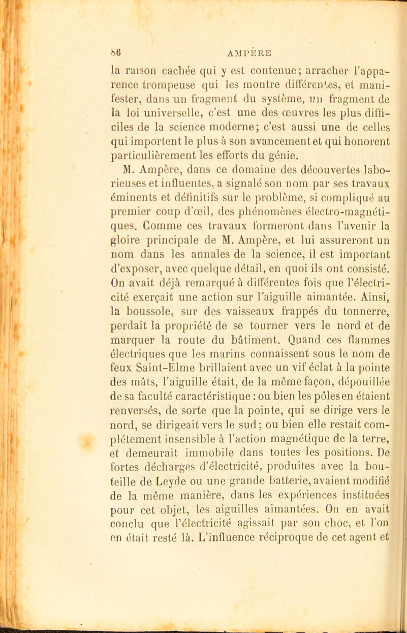 la raison cachée qui y est contenue; arracher l’appa- rence trompeuse qui les montre dilFéren'^s, et mani- fester, dans un fragment du système, un fragment de la loi universelle, c’est une des œuvres les plus difli- ciles de la science moderne; c’est aussi une de celles qui importent le plus à son avancement et qui honorent particulièrement les efforts du génie. M. Ampère, dans ce domaine des découvertes labo- rieuses et influentes, a signalé son nom par ses travaux éminents et définitifs sur le problème, si compliqué au premier coup d’œil, des phénomènes électro-magnéti- ques, Comme ces travaux formeront dans l’avenir la gloire principale de M. Ampère, et lui assureront un nom dans les annales de la science, il est important d’exposer, avec quelque détail, en quoi ils ont consisté. On avait déjà remarqué à différentes fois que l’électri- cité exerçait une action sur Taiguille aimantée. Ainsi, la boussole, sur des vaisseaux frappés du tonnerre, perdait la propriété de se tourner vers le nord et de marquer la route du bâtiment. Quand ces flammes électriques que les marins connaissent sous le nom de feux Saint-Elme brillaient avec un vif éclat à la pointe des mâts, l’aiguille était, de la même façon, dépouillée de sa faculté caractéristique : ou bien les pôles en étaient renversés, de sorte que la pointe, qui se dirige vers le nord, se dirigeait vers le sud; ou bien elle restait com- plètement insensible à l’action magnétique de la terre, et demeurait immobile dans toutes les positions. De fortes décharges d’électricité, produites avec la bou- teille de Leyde ou une grande batterie, avaient modifié i de la même manière, dans les expériences instituées j pour cet objet, les aiguilles aimantées. On en avait j conclu que l’électricité agissait par son choc, et l’on I on était resté là. L’influence réciproque de cet agent et I