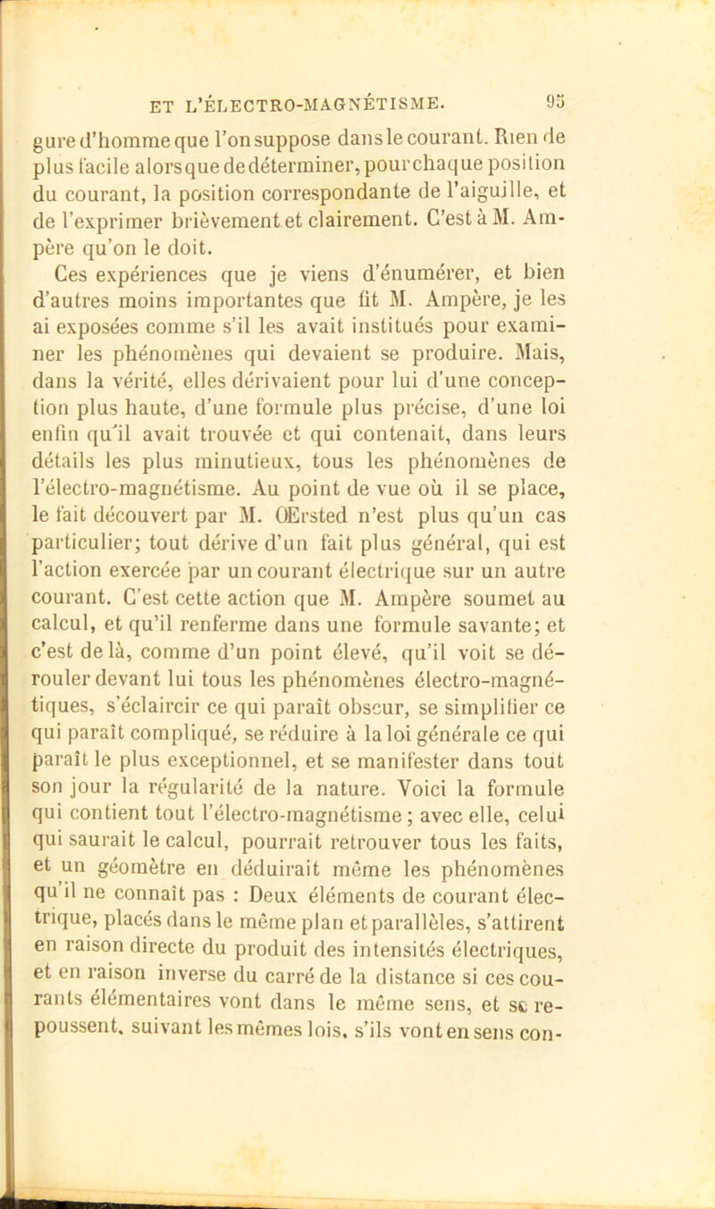 gure d’homme que l’on suppose dans le courant. Rien de plus facile alorsquededéterminer,pourchaque position du courant, la position correspondante de l’aiguille, et de l’exprimer brièvement et clairement. C’est à M. Am- père qu’on le doit. Ces expériences que je viens d’énumérer, et bien d’autres moins importantes que fit M. Ampère, je les ai exposées comme s’il les avait institués pour exami- ner les phénomènes qui devaient se produire. Mais, dans la vérité, elles dérivaient pour lui d’une concep- tion plus haute, d’une formule plus précise, d’une loi enfin qu'il avait trouvée et qui contenait, dans leurs détails les plus minutieux, tous les phénomènes de l’électro-raaguétisme. Au point de vue où il se place, le fait découvert par M. OErsted n’est plus qu’un cas particulier; tout dérive d’un fait plus général, qui est l’action exercée par un courant électrique sur un autre courant. C’est cette action que M. Ampère soumet au calcul, et qu’il renferme dans une formule savante; et c’est delà, comme d’un point élevé, qu’il voit se dé- rouler devant lui tous les phénomènes électro-magné- tiques, s’éclaircir ce qui paraît obscur, se simplifier ce qui paraît compliqué, se réduire à la loi générale ce qui paraît le plus exceptionnel, et se manifester dans tout son jour la régularité de la nature. Voici la formule qui contient tout l’électro-magnétisme ; avec elle, celui qui saurait le calcul, pourrait retrouver tous les faits, et un géomètre en déduirait même les phénomènes qu il ne connaît pas : Deux éléments de courant élec- trique, placés dans le même plan et parallèles, s’attirent en raison directe du produit des intensités électriques, et en raison inverse du carré de la distance si ces cou- rants élémentaires vont dans le même sens, et sc re- poussent. suivant les mêmes lois, s’ils vont en sens con-