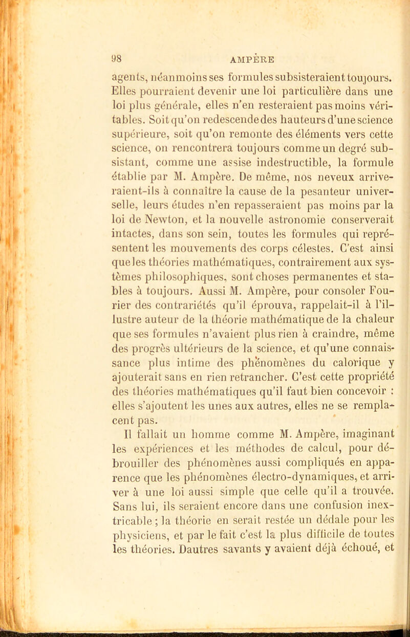 agents, néanmoins ses formules subsisteraient toujours. Elles pourraient devenir une loi particulière dans une loi plus générale, elles n’en resteraient pas moins véri- tables. Soit qu’on redescende des hauteurs d’une science supérieure, soit qu’on remonte des éléments vers cette science, on rencontrera toujours comme un degré sub- sistant, comme une assise indestructible, la formule établie par M. Ampère. De même, nos neveux arrive- raient-ils à connaître la cause de la pesanteur univer- selle, leurs études n’en repasseraient pas moins par la loi de Newton, et la nouvelle astronomie conserverait intactes, dans son sein, toutes les formules qui repré- sentent les mouvements des corps célestes. C’est ainsi que les théories mathématiques, contrairement aux sys- tèmes philosophiques, sont choses permanentes et sta- bles à toujours. Aussi M. Ampère, pour consoler Fou- rier des contrariétés qu’il éprouva, rappelait-il à l’il- lustre auteur de la théorie mathématique de la chaleur que ses formules n’avaient plus rien à craindre, même des progrès ultérieurs de la science, et qu’une connais- sance plus intime des phénomènes du calorique y ajouterait sans en rien retrancher. C’est cette propriété des théories mathématiques qu’il faut bien concevoir : elles s’ajoutent les unes aux autres, elles ne se rempla- cent pas. Il fallait un homme comme M. Ampère, imaginant les expériences et les méthodes de calcul, pour dé- brouiller des phénomènes aussi compliqués en appa- rence que les phénomènes électro-dynamiques, et arri- ver à une loi aussi simple que celle qu’il a trouvée. Sans lui, ils seraient encore dans une confusion ine.x- tricable; la théorie en serait restée un dédale pour les physiciens, et par le fait c’est la plus diflicile de toutes les théories. Dautres savants y avaient déjà échoué, et