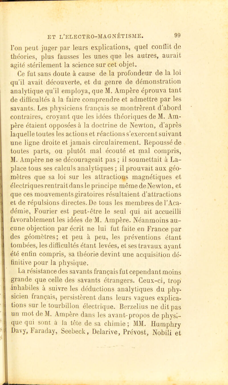 l’on peut juger par leurs explications, quel conflit de théories, plus fausses les unes que les autres, aurait agité stérilement la science sur cet objet. Ce fut sans doute à cause de la profondeur de la loi qu’il avait découverte, et du genre de démonstration analytique qu’il employa, que M. Ampère éprouva tant de difficultés à la faire comprendre et admettre par les savants. Les physiciens français se montrèrent d’abord contraires, croyant que les idées théoriques de M. Am- père étaient opposées à la doctrine de Newton, d’après laquelle toutes les actions et réactions s’exercent suivant une ligne droite et jamais circulairement. Repoussé de toutes parts, ou plutôt mal écouté et mal compris, M. Ampère ne se décourageait pas ; il soumettait à La- place tous ses calculs analytiques ; il prouvait aux géo- mètres que sa loi sur les attractions magnétiques et électriques rentrait dans le principe même de Newton, et que ces mouvements giratoires résultaient d’attractions et de répulsions directes. De tous les membres de l’Aca- démie, Fourier est peut-être le seul qui ait accueilli favorablement les idées de M. Ampère. Néanmoins au- cune objection par écrit ne lui fut faite en France par des géomètres; et peu à peu, les préventions étant tombées, les difficultés étant levées, et ses travaux ayant été enfin compris, sa théorie devint une acquisition dé- finitive pour la physique. La résistance des savants français fut cependant moins grande que celle des savants étrangers. Ceu.x-ci, trop inhabiles à suivre les déductions analytiques du phy- sicien français, persistèrent dans leurs vagues explica- tions sur le tourbillon électrique. Berzelius ne dit pas un mot de M. Ampère dans les avant-propos de physi- que qui sont a la tête de sa chimie; MM. Humphry Davy, Faraday, Seebeck, Delarive, Prévost, Nobili et