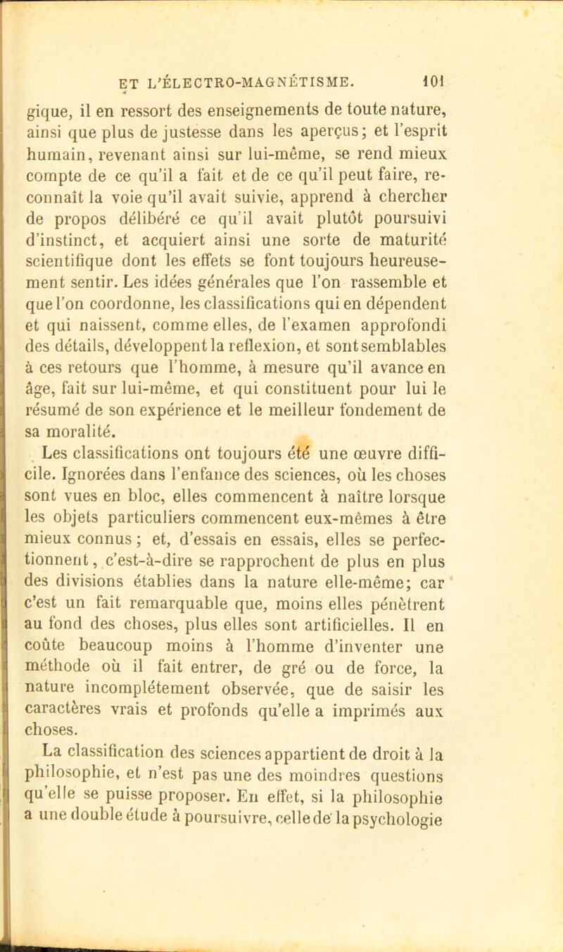 gique, il en ressort des enseignements de toute nature, ainsi que plus de justesse dans les aperçus; et l’esprit humain, revenant ainsi sur lui-même, se rend mieux compte de ce qu’il a lait et de ce qu’il peut faire, re- connaît la voie qu’il avait suivie, apprend à chercher de propos délibéré ce qu’il avait plutôt poursuivi d’instinct, et acquiert ainsi une sorte de maturité scientifique dont les effets se font toujours heureuse- ment sentir. Les idées générales que l’on rassemble et que l’on coordonne, les classifications qui en dépendent et qui naissent, comme elles, de l’examen approfondi des détails, développent la reflexion, et sont semblables à ces retours que l’homme, à mesure qu’il avance en âge, fait sur lui-même, et qui constituent pour lui le résumé de son expérience et le meilleur fondement de sa moralité. Les classifications ont toujours été une œuvre diffi- cile. Ignorées dans l’enfance des sciences, où les choses sont vues en bloc, elles commencent à naître lorsque les objets particuliers commencent eux-mêmes à être mieux connus ; et, d’essais en essais, elles se perfec- tionnent , c’est-à-dire se rapprochent de plus en plus des divisions établies dans la nature elle-même; car* c’est un fait remarquable que, moins elles pénètrent au fond des choses, plus elles sont artificielles. Il en coûte beaucoup moins à l’homme d’inventer une méthode où il fait entrer, de gré ou de force, la nature incomplètement observée, que de saisir les caractères vrais et profonds quelle a imprimés aux choses. La classification des sciences appartient de droit à la philosophie, et n’est pas une des moindres questions qu elle se puisse proposer. En eiîet, si la philosophie a une double étude à poursuivre, celle de'la psychologie