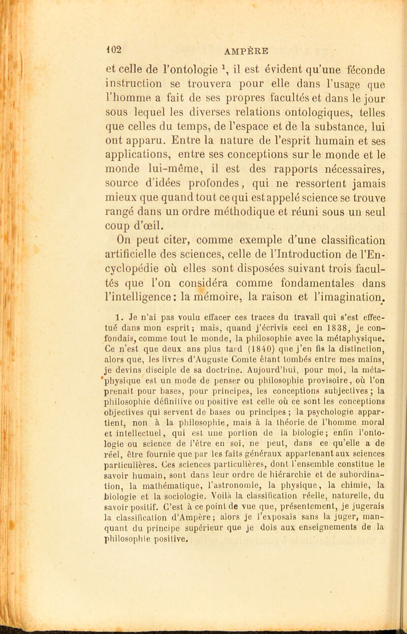 et celle de l’ontologie il est évident qu’une féconde instruction se trouvera pour elle dans l’usage que l’homme a fait de ses propres facultés et dans le jour sous lequel les diverses relations ontologiques, telles que celles du temps, de l’espace et de la substance, lui ont apparu. Entre la nature de l’esprit humain et ses applications, entre ses conceptions sur le monde et le monde lui-même, il est des rapports nécessaires, source d’idées profondes, qui ne ressortent jamais mieux que quand tout ce qui est appelé science se trouve rangé dans un ordre méthodique et réuni sous un seul coup d’œil. On peut citer, comme exemple d’une classification artificielle des sciences, celle de l’Introduction de l’En- cyclopédie où elles sont disposées suivant trois facul- tés que l’on considéra comme fondamentales dans l’intelligence : la mémoire, la raison et l’imagination. 1. Je n’ai pas voulu effacer ces traces du travail qui s’est effec- tué dans mon esprit; mais, quand j’écrivis ceci en 1838, je con- fondais, comme tout le monde, la philosophie avec la métaphysique. Ce n’est que deux ans plus tard (1840) que j’en fis la dislinclion, alors que, les livres d’Auguste Comte élant tombés entre mes mains, je devins disciple de sa doctrine. Aujourd’hui, pour rnoi, la méta- 'physique est un mode de penser ou philosophie provisoire, où l’on prenait pour bases, pour principes, les conceptions subjectives; la philosophie délinitive ou positive est celle où ce sont les conceptions objectives qui servent de bases ou principes ; la psychologie appar- tient, non à la philosophie, mais à la théorie de l’homme moral et intellectuel, qui est une portion de la biologie; entin l’onto- logie ou science de l’èlre en soi, ne peut, dans ce qu’elle a de réel. Être fournie que par les faits généraux appartenant aux sciences particulières. Ces sciences particulières, dont l’ensemble constitue le savoir humain, sont dans leur ordre de hiérarchie et de subordina- tion, la mathématique, l’astronomie, la physique, la chimie, la biologie et la sociologie. Voilà la classification réelle, naturelle, du savoir positif. C’est à ce point de vue que, présentement, je jugerais la classification d’Ampère; alors je l’exposais sans la juger, man- quant du principe supérieur que je dois aux enseignements de la philosophie positive.