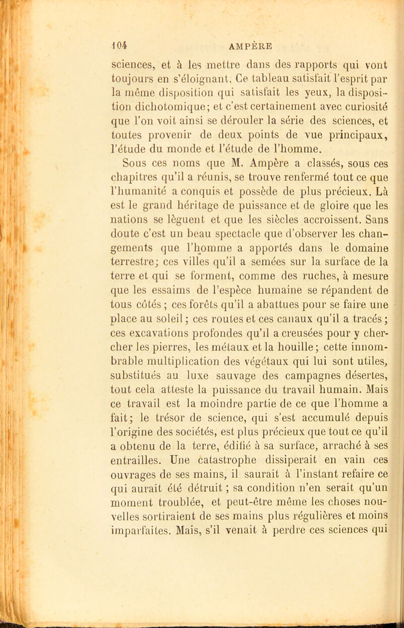 sciences, et à les mettre dans des rapports qui vont toujours en s’éloignant. Ce tableau satisfait l’esprit par la même disposition qui satisfait les yeux, la disposi- tion dichotomique; et c’est certainement avec curiosité que l’on voit ainsi se dérouler la série des sciences, et toutes provenir de deux points de vue principaux, l’étude du monde et l’étude de l’homme. Sous ces noms que M. Ampère a classés, sous ces chapitres qu’il a réunis, se trouve renfermé tout ce que l’humanité a conquis et possède de plus précieux. Là est le grand héritage de puissance et de gloire que les nations se lèguent et (jue les siècles accroissent. Sans doute c’est un beau spectacle que d’observer les chan- gements que l’homme a apportés dans le domaine terrestre; ces villes qu’il a semées sur la surface de la terre et qui se forment, comme des ruches, à mesure que les essaims de l’espèce humaine se répandent de tous côtés ; ces forêts qu’il a abattues pour se faire une place au soleil ; ces routes et ces canaux qu’il a tracés ; ces excavations profondes qu’d a creusées pour y cher- cher les pierres, les métaux et la houille; cette innom- brable multiplication des végétaux qui lui sont utiles, substitués au luxe sauvage des campagnes désertes, tout cela atteste la puissance du travail humain. Mais ce travail est la moindre partie de ce que l’horarae a fait; le trésor de science, qui s’est accumulé depuis l’origine des sociétés, est plus précieux que tout ce qu’il a obtenu de la terre, édilié à sa surface, arraché à ses entrailles. Une catastrophe dissiperait en vain ces ouvrages de ses mains, il saurait à l’instant refaire ce qui aurait été détruit ; sa condition n’en serait qu’un moment troublée, et peut-être même les choses nou- velles sortiraient de ses mains plus régulières et moins imparfaites. Mais, s’il venait à perdre ces sciences qui