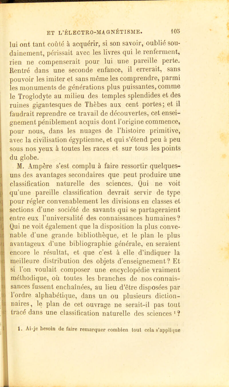 lui ont tant coûté à acquérir, si son savoir, oublié sou- dainement, périssait avec les livres qui le renferment, rien ne compenserait pour lui une pareille perte. Rentré dans une seconde enfance, il errerait, sans pouvoir les imiter et sans même les comprendre, parmi les monuments de générations plus puissantes, comme le Troglodyte au milieu des temples splendides et des ruines gigantesques de Thèbes aux cent portes; et il faudrait reprendre ce travail de découvertes, cet ensei- gnement péniblement acquis dont l’origine commence, pour nous, dans les nuages de l’histoire primitive, avec la civilisation égyptienne, et qui s’étend peu à peu sous nos yeux à toutes les races et sur tous les points du globe. M. Ampère s’est complu à faire ressortir quelques- uns des avantages secondaires que peut produire une classification naturelle des sciences. Qui ne voit qu’une pareille classification devrait servir de type pour régler convenablement les divisions en classes et sections d’une société de savants qui se partageraient entre eux l’universalité des connaissances humaines? Qui ne voit également que la disposition la plus conve- nable d’une grande bibliothèque, et le plan le plus avantageux d’une bibliographie générale, en seraient encore le résultat, et que c’est à elle d’indiquer la meilleure distribution des objets d’enseignement? Et si l’on voulait composer une encyclopédie vraiment méthodique, où toutes les branches de nos connais- sances fussent enchaînées, au lieu d’être disposées par Tordre alphabétique, dans un ou plusieurs diction- naires, le plan de cet ouvrage ne serait-il pas tout tracé dans une classification naturelle des sciences ' ? 1. Ai-je besoin de faire remarquer combien tout cela s’ap[jli(|uc