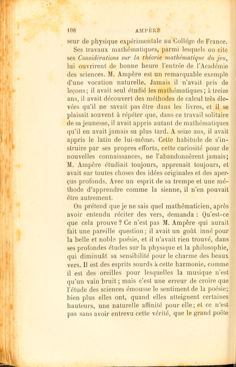 seur de physique expérimentale au College de France. Ses travaux mathématiques, parmi lesquels on cite ses Considérations sur la théorie mathématique du jeu, lui ouvrirent de bonne heure l’entrée de l’Académie des sciences. M. Ampère est un remarquable exemple d’une vocation naturelle. Jamais il n’avait pris de leçons; il avait seul étudié les mathématiques; à treize ans, il avait découvert des méthodes de calcul très éle- vées qu’il ne savait pas être dans les livres, et il se plaisait souvent à répéter que, dans ce travail solitaire de sa jeunesse, il avait appris autant de mathématiques qu’il en avait jamais su plus tard. A seize ans, il avait appris le latin de lui-même. Celte habitude de s’in- struire par ses propres efforts, cette curiosité pour de nouvelles connaissances, ne l’abandonnèrent jamais; M. Ampère étudiait toujours, apprenait toujours, et avait sur toutes choses des idées originales et des aper- çus profonds. Avec un esprit de sa trempe et une mé- thode d’apprendre comme la sienne, il n’en pouvait être autrement. On prétend que je ne sais quel mathématicien, après avoir entendu réciter des vers, demanda : Qu’est-ce que cela prouve ? Ce n’est pas M. Ampère qui aurait fait une pareille question; il avait un goût inné pour la belle et noble poésie, et il n’avait rien trouvé, dans ses profondes études sur la physique et la philosophie, qui diminuât sa sensibilité pour le charme des beaux vers. 11 est des esprits sourds à cette harmonie, comme il est des oreilles pour lesquelles la musique n’est qu’un vain bruit ; mais c’est une erreur de croire que l’étude des sciences émousse le sentiment de la poésie; bien plus elles ont, quand elles atteignent certaines hauteurs, une naturelle affinité pour elle; et ce n’est pas sans avoir entrevu cette vérité, que le grand poète