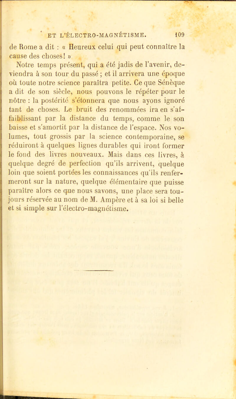 de Rome a dit : « Heureux celui qui peut connaître la cause des choses ! » Notre temps présent, qui a été jadis de l’avenir, de- viendra à son tour du passé ; et il arrivera une époque où toute notre science paraîtra petite. Ce que Sénèque a dit de son siècle, nous pouvons le répéter pour le nôtre : la postérité s’étonnera que nous ayons ignoré tant de choses. Le bruit des renommées ira en s’al- faiblissant par la distance du temps, comme le son baisse et s’amortit par la distance de l’espace. Nos vo- lumes, tout grossis par la science contemporaine, se réduiront à quelques lignes durables qui iront former le fond des livres nouveaux. Mais dans ces livres, à quelque degré de perfection qu’ils arrivent, quelque loin que soient portées les connaissances qu’ils renfer- meront sur la nature, quelque élémentaire que puisse paraître alors ce que nous savons, une place sera tou- jours réservée au nom de M. Ampère et à sa loi si belle et si simple sur l’électro-magnétisme.