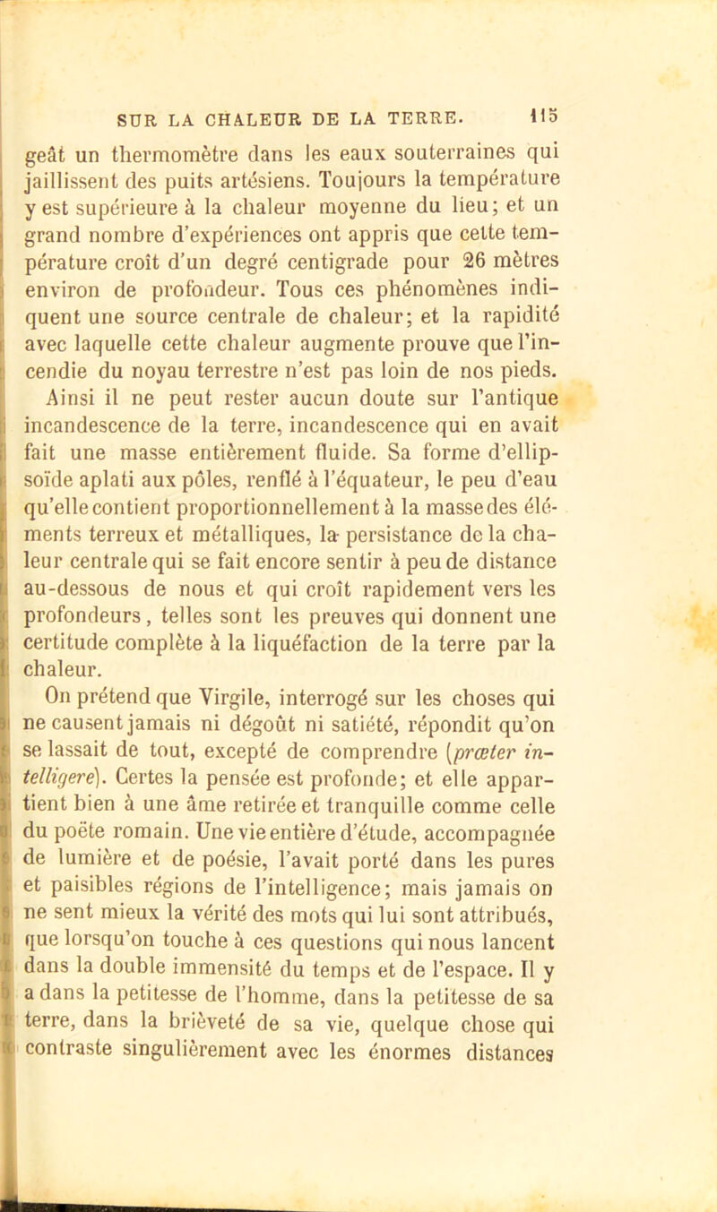 geât un thermomètre dans les eaux souterraines qui jaillissent des puits artésiens. Toujours la température y est supérieure à la chaleur moyenne du lieu ; et un grand nombre d’expériences ont appris que celte tem- pérature croît d’un degré centigrade pour 26 mètres environ de profondeur. Tous ces phénomènes indi- quent une source centrale de chaleur; et la rapidité avec laquelle cette chaleur augmente prouve que l’in- cendie du noyau terrestre n’est pas loin de nos pieds. Ainsi il ne peut rester aucun doute sur l’antique incandescence de la terre, incandescence qui en avait fait une masse entièrement fluide. Sa forme d’ellip- soïde aplati aux pôles, renflé à l’équateur, le peu d’eau quelle contient proportionnellement à la massedes élé- ments terreux et métalliques, la- persistance delà cha- leur centrale qui se fait encore sentir à peu de distance au-dessous de nous et qui croît rapidement vers les profondeurs, telles sont les preuves qui donnent une certitude complète à la liquéfaction de la terre par la chaleur. On prétend que Virgile, interrogé sur les choses qui ne causent jamais ni dégoût ni satiété, répondit qu’on se lassait de tout, excepté de comprendre [prœter in~ telligere). Cei’tes la pensée est profonde; et elle appar- tient bien à une âme retirée et tranquille comme celle du poète romain. Une vie entière d’étude, accompagnée de lumière et de poésie, l’avait porté dans les pures et paisibles régions de l’intelligence; mais jamais on ne sent mieux la vérité des mots qui lui sont attribués, que lorsqu’on touche à ces questions qui nous lancent dans la double immensité du temps et de l’espace. Il y a dans la petitesse de l’homme, dans la petitesse de sa terre, dans la brièveté de sa vie, quelque chose qui contraste singulièrement avec les énormes distances