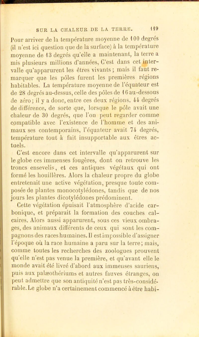 Pour arriver de la température moyenne de 100 degrés (il n’est ici question que de la surface) à la température moyenne de 13 degrés qu’elle a maintenant, la terre a mis plusieurs millions d’années, C’est dans cet inter- valle qu’apparurent les êtres vivants ; mais il faut re- marquer que les pôles furent les premières régions habitables. La température moyenne de l’équateur est de 28 degrés au-dessus, celle des pôles de 16 au-dessous de zéro; il y a donc, entre ces deux régions, 44 degrés de différence, de sorte que, lorsque le pôle avait une chaleur de 30 degrés, que l’on peut regarder comme compatible avec l’existence de l’homme et des ani- maux ses contemporains, l’équateur avait 74 degrés, température tout à fait insupportable aux êtres ac- tuels. C’est encore dans cet intervalle qu’apparurent sur le globe ces immenses fougères, dont on retrouve les troncs ensevelis, et ces antiques végétaux qui ont formé les houillères. Alors la chaleur propre du globe entretenait une active végétation, presque toute com- posée de plantes monocotylédones, tandis que de nos jours les plantes dicotylédones prédominent. Cette végétation épuisait l’atmosphère d’acide car- bonique, et préparait la formation des couches cal- caires. Alors aussi apparurent, sous ces vieux ombra- ges, des animaux différents de ceux qui sont les com- pagnons des races humaines. Il estimpossible d’assigner l’époque où la race humaine a paru sur la terre; mais, comme toutes les recherches des zoologues prouvent qu’elle n’est pas venue la première, et qu’avant elle le monde avait été livré d’abord aux immenses sauriens, puis aux palæothériums et autres fauves étranges, on peut admettre que son antiquité n’est pas très-considé- rable. Le globe n’a certainement commencé à être habi-