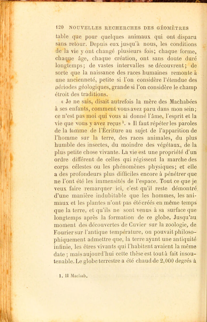 table que pour quelques animaux qui ont disparu sans retour. Depuis eux jusqu’à nous, les conditions de la vie y ont changé plusieurs fois; chaque forme, chaque âge, chaque création, ont sans doute duré longtemps; de vastes intervalles se découvrent; de sorte que la naissance des races humaines remonte à une ancienneté, petite si l’on considère l’étendue des périodes géologiques, grande si l’on considère le champ étroit des traditions. « Je ne sais, élisait autrefois la mère des Machabées à ses enfants, comment vous avez paru dans mon sein; ce n’est pas moi qui vous ai donné l’âme, l’esprit et la vie que vous y avez reçus h » Il faut répéter les paroles de la femme de l’Écriture au sujet de l’apparition de l’homme sur la terre, des races animales, du plus humble des insectes, du moindre des végétaux, de la plus petite chose vivante. La vie est une propriété d’un ordre différent de celles qui régissent la marche des corps célestes ou les phénomènes physiques; et elle a des profondeurs plus difficiles encore à pénétrer que ne l’ont été les immensités de l’espace. Tout ce que je veux faire remarquer ici, c’est qu’il reste démontré d’une manière indubitable que les hommes, les ani- maux et les plantes n’ont pas été créés en même temps que la terre, et qu’ils ne sont venus à sa surface que longtemps après la formation de ce globe. Jusqu’au moment des découvertes de Cuvier sur la zoologie, de Fouriersur l’antique température, on pouvait philoso- phiquement admettre que, la terre ayant une antiquité infinie, les êtres vivants qui l’habitent avaient la même date; mais aujourd’hui cette thèse est toutà fait insou- tenable. Le globe terrestre a été chaud de 2,000 degrés à 1. Il Mucliab.