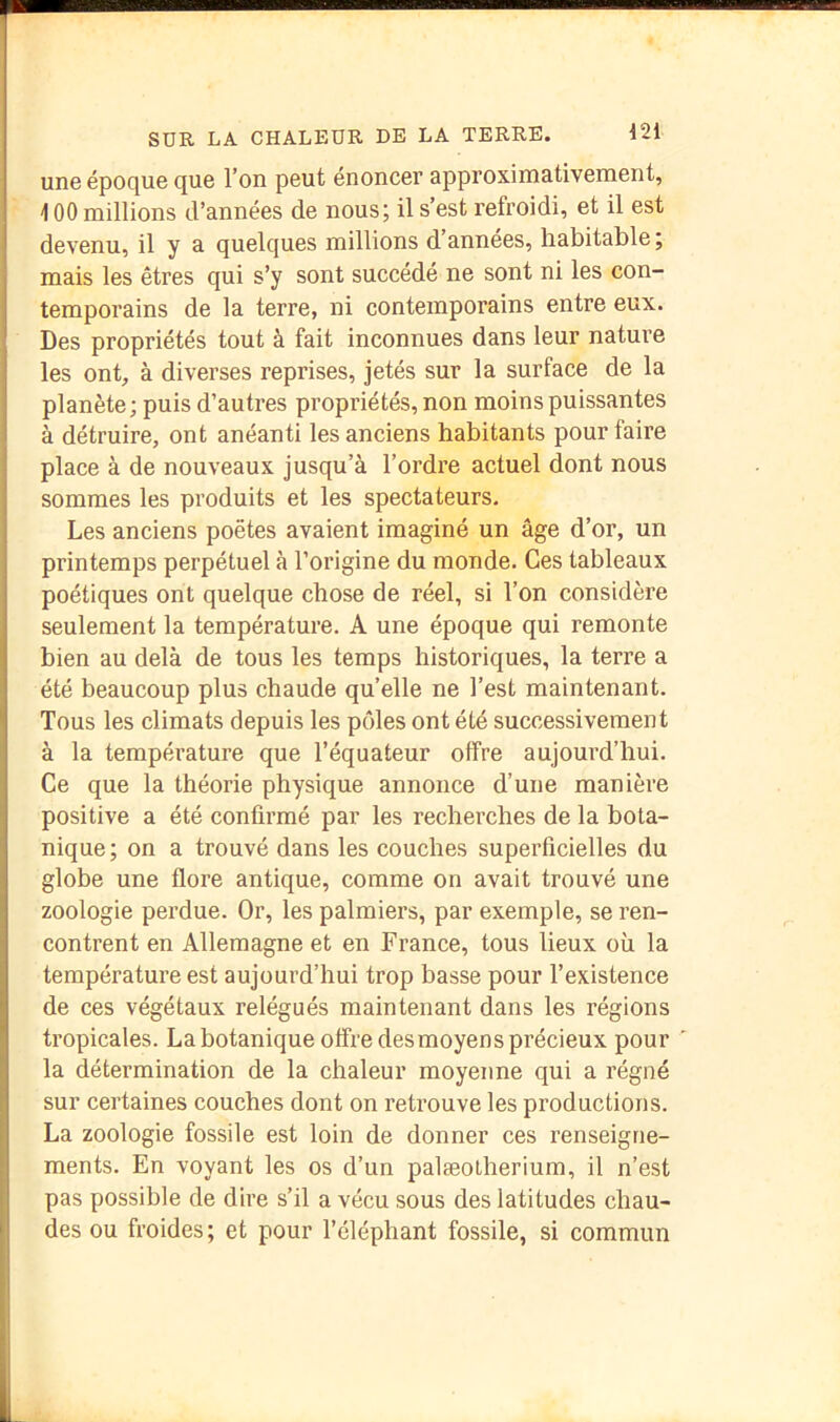 une époque que l’on peut énoncer approximativement, 100 millions d’années de nous; il s’est refroidi, et il est devenu, il y a quelques millions d’années, habitable ; mais les êtres qui s’y sont succédé ne sont ni les con- temporains de la terre, ni contemporains entre eux. Des propriétés tout à fait inconnues dans leur nature les ont, à diverses reprises, jetés sur la surface de la planète; puis d’autres propriétés, non moins puissantes à détruire, ont anéanti les anciens habitants pour faire place à de nouveaux jusqu’à l’ordre actuel dont nous sommes les produits et les spectateurs. Les anciens poètes avaient imaginé un âge d’or, un printemps perpétuel à l’origine du monde. Ces tableaux poétiques ont quelque chose de réel, si l’on considère seulement la température. A une époque qui remonte bien au delà de tous les temps historiques, la terre a été beaucoup plus chaude quelle ne l’est maintenant. Tous les climats depuis les pôles ont été successivement à la température que l’équateur offre aujourd’hui. Ce que la théorie physique annonce d’une manière positive a été confirmé par les recherches de la bota- nique ; on a trouvé dans les couches superficielles du globe une flore antique, comme on avait trouvé une zoologie perdue. Or, les palmiers, par exemple, se ren- contrent en Allemagne et en France, tous lieux où la température est aujourd’hui trop basse pour l’existence de ces végétaux relégués maintenant dans les régions tropicales. La botanique offre des moyen s précieux pour la détermination de la chaleur moyenne qui a régné sur certaines couches dont on retx’ouve les productions. La zoologie fossile est loin de donner ces renseigne- ments. En voyant les os d’un palæotherium, il n’est pas possible de dire s’il a vécu sous des latitudes chau- des ou froides; et pour l’éléphant fossile, si commun