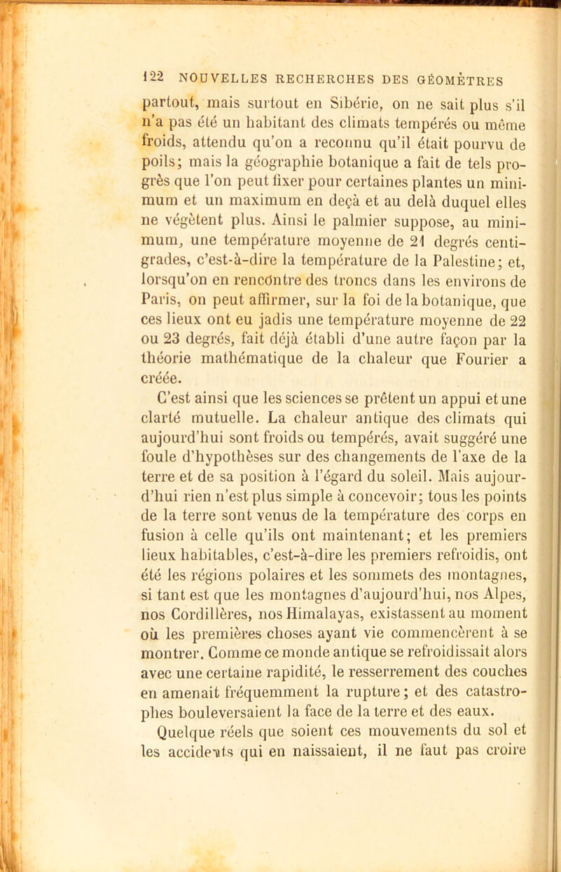 partout, mais surtout en Sibérie, on ne sait plus s’il n’a pas été un habitant des climats tempérés ou même froids, attendu qu’on a reconnu qu’il était pourvu de poils; mais la géographie botanique a fait de tels pro- grès que l’on peut lixer pour certaines plantes un mini- mum et un maximum en deçà et au delà duquel elles ne végètent plus. Ainsi le palmier suppose, au mini- mum, une température moyenne de 21 degrés centi- grades, c’est-à-dire la température de la Palestine; et, lorsqu’on en rencontre des troncs dans les environs de Paris, on peut affirmer, sur la foi de la botanique, que ces lieux ont eu jadis une température moyenne de 22 ou 23 degrés, fait déjà établi d’une autre ffiçon par la théorie mathématique de la chaleur que Fourier a créée. C’est ainsi que les sciences se prêtent un appui et une clarté mutuelle. La chaleur antique des climats qui aujourd’hui sont froids ou tempérés, avait suggéré une foule d’hypothèses sur des changements de l’axe de la terre et de sa position à l’égard du soleil. Mais aujour- d’hui rien n’est plus simple à concevoir; tous les points de la terre sont venus de la température des corps en fusion à celle qu’ils ont maintenant; et les premiers lieux habitables, c’est-à-dire les premiers refroidis, ont été les régions polaires et les sommets des montagnes, si tant est que les montagnes d’aujourd’hui, nos Alpes, nos Cordillères, nos Himalayas, existassent au moment où les premières choses ayant vie commencèrent à se montrer. Comme ce monde antique se refroidissait alors avec une certaine rapidité, le resserrement des couches en amenait fréquemment la rupture ; et des catastro- phes bouleversaient la face de la terre et des eaux. Quelque réels que soient ces mouvements du sol et les accide-ttts qui en naissaient, il ne faut pas croire