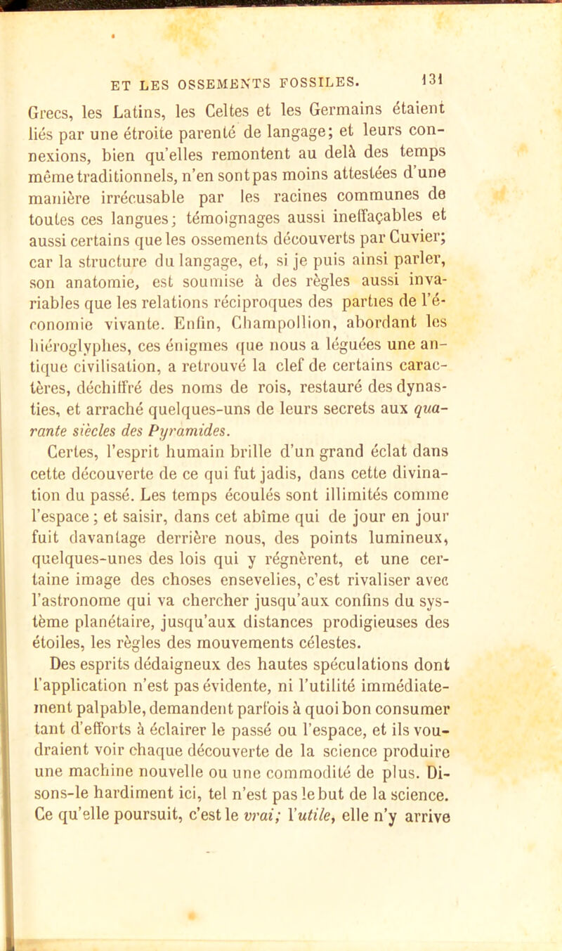 Grecs, les Latins, les Celtes et les Germains étaient liés par une étroite parenté de langage; et leurs con- nexions, bien qu elles remontent au delà des temps même traditionnels, n’en sont pas moins attestées d une manière irrécusable par les racines communes de toutes ces langues; témoignages aussi ineffaçables et aussi certains que les ossements découverts par Cuvier; car la structure du langage, et, si je puis ainsi parler, son anatomie, est soumise à des règles aussi inva- riables que les relations réciproques des parties de l’é- conomie vivante. Enfin, Champollion, abordant les hiéroglyphes, ces énigmes ((ue nous a léguées une an- tique civilisation, a retrouvé la clef de certains carac- tères, déchiffré des noms de rois, restauré des dynas- ties, et arraché quelques-uns de leurs secrets aux qua- rante siècles des Pyramides. Certes, l’esprit humain brille d’un grand éclat dans cette découverte de ce qui fut jadis, dans cette divina- tion du passé. Les temps écoulés sont illimités comme l’espace ; et saisir, dans cet abîme qui de jour en jour fuit davantage derrière nous, des points lumineux, quelques-unes des lois qui y régnèrent, et une cer- taine image des choses ensevelies, c’est rivaliser avec l’astronome qui va chercher jusqu’aux confins du sys- tème planétaire, jusqu’aux distances prodigieuses des étoiles, les règles des mouvements célestes. Des esprits dédaigneux des hautes spéculations dont l’application n’est pas évidente, ni l’utilité immédiate- ment palpable, demandent parfois à quoi bon consumer tant d’efforts à éclairer le passé ou l’espace, et ils vou- draient voir chaque découverte de la science produire une machine nouvelle ou une commodité de plus. Di- sons-le hardiment ici, tel n’est pas le but de la science. Ce qu’elle poursuit, c’est le vrai; Xutile^ elle n’y arrive