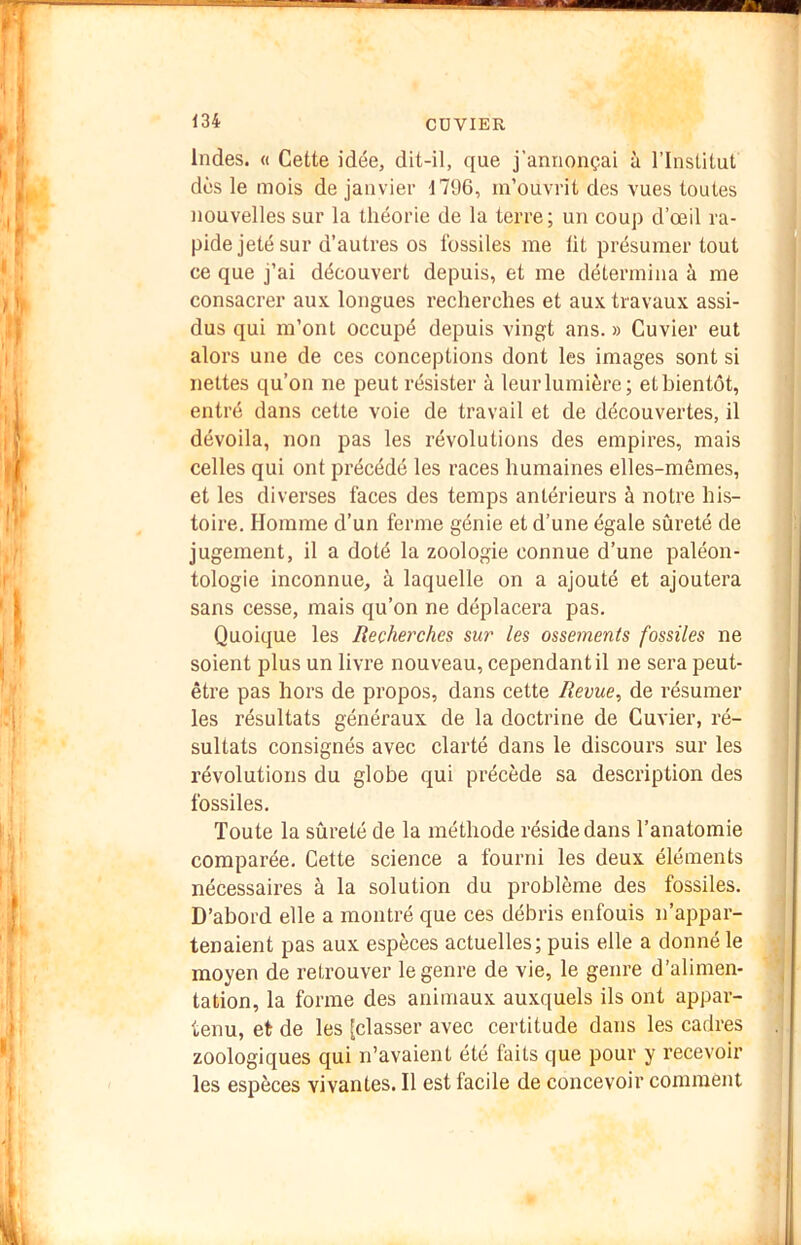 Indes. « Cette idée, dit-il, que j'annonçai à l’Institut dès le mois de janvier 1796, m’ouvrit des vues toutes Jiouvelles sur la théorie de la terre; un coup d’œil ra- pide jeté sur d’autres os fossiles me lit présumer tout ce que j’ai découvert depuis, et me détermina à me consacrer aux longues recherches et aux travaux assi- dus qui m’ont occupé depuis vingt ans. » Cuvier eut alors une de ces conceptions dont les images sont si nettes qu’on ne peut résister à leur lumière; et bientôt, entré dans cette voie de travail et de découvertes, il dévoila, non pas les révolutions des empires, mais celles qui ont précédé les races humaines elles-mêmes, et les diverses faces des temps antérieurs à notre his- toire. Homme d’un ferme génie et d’une égale sûreté de jugement, il a doté la zoologie connue d’une paléon- tologie inconnue, à laquelle on a ajouté et ajoutera sans cesse, mais qu’on ne déplacera pas. Quoique les Recherches sur les ossements fossiles ne soient plus un livre nouveau, cependant il ne sera peut- être pas hors de propos, dans cette Revue, de résumer les résultats généraux de la doctrine de Cuvier, ré- sultats consignés avec clarté dans le discours sur les révolutions du globe qui précède sa description des fossiles. Toute la sûreté de la méthode réside dans l’anatomie comparée. Cette science a fourni les deux éléments nécessaires à la solution du problème des fossiles. D’abord elle a montré que ces débris enfouis n’appar- tenaient pas aux espèces actuelles; puis elle a donné le moyen de retrouver le genre de vie, le genre d’alimen- tation, la forme des animaux auxquels ils ont appar- tenu, et de les [classer avec certitude dans les cadres zoologiques qui n’avaient été faits que pour y recevoir les espèces vivantes. Il est facile de concevoir comment