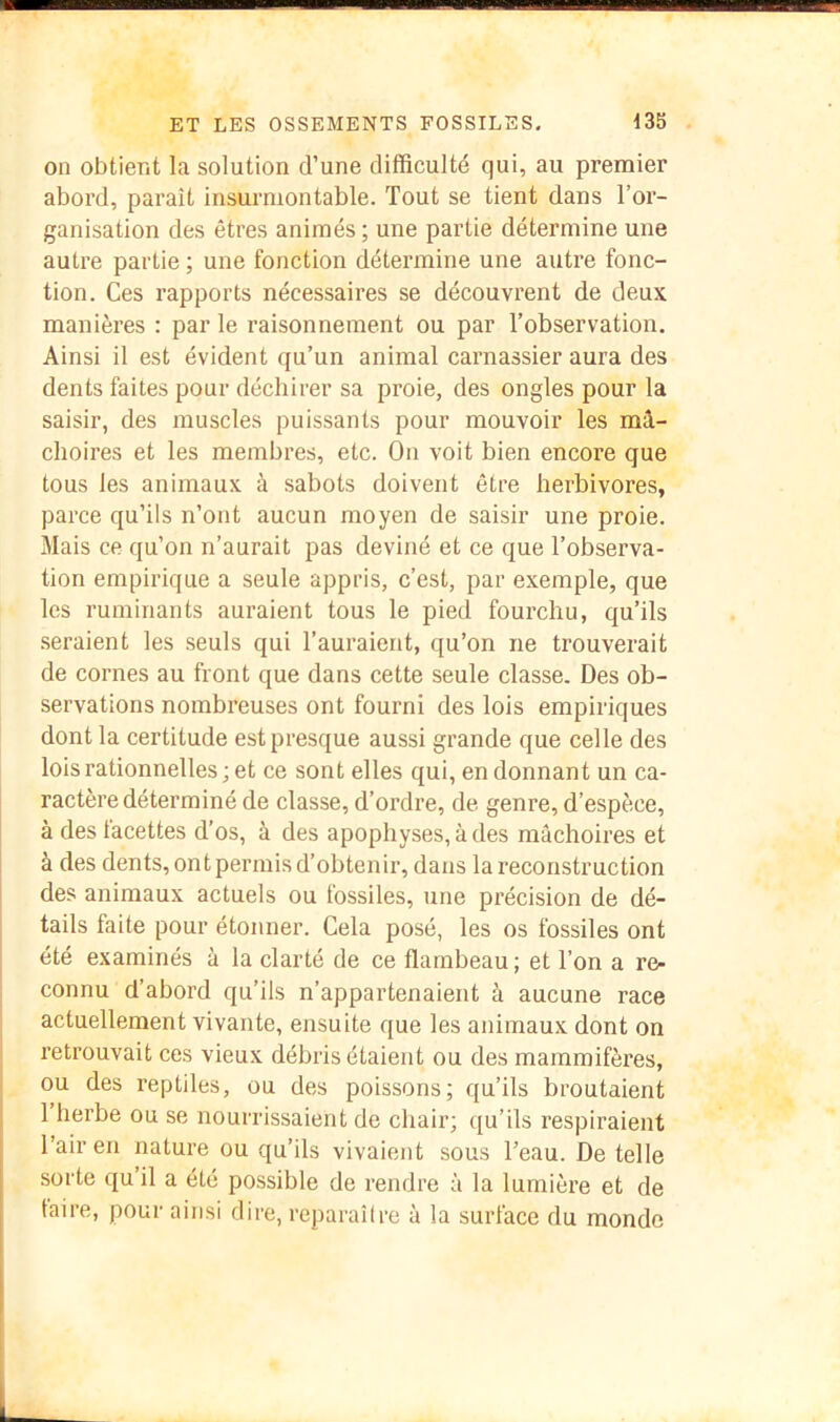 on obtient la solution d’une difficulté qui, au premier abord, paraît insurmontable. Tout se tient dans l’or- ganisation des êtres animés ; une partie détermine une autre partie ; une fonction détermine une autre fonc- tion. Ces rapports nécessaires se découvrent de deux manières : par le raisonnement ou par l’observation. Ainsi il est évident qu’un animal carnassier aura des dents faites pour déchirer sa proie, des ongles pour la saisir, des muscles puissants pour mouvoir les mâ- choires et les membres, etc. On voit bien encore que tous les animaux à sabots doivent être herbivores, parce qu’ils n’ont aucun moyen de saisir une proie. Mais ce qu’on n’aurait pas deviné et ce que l’observa- tion empirique a seule appris, c’est, par exemple, que les ruminants auraient tous le pied fourchu, qu’ils seraient les .seuls qui l’auraient, qu’on ne trouverait de cornes au front que dans cette seule classe. Des ob- servations nombreuses ont fourni des lois empiriques dont la certitude est presque aussi grande que celle des lois rationnelles; et ce sont elles qui, en donnant un ca- ractère déterminé de classe, d’ordre, de genre, d’espèce, à des facettes d’os, à des apophyses, à des mâchoires et à des dents, ont permis d’obtenir, dans la reconstruction des animaux actuels ou fossiles, une précision de dé- tails faite pour étonner. Cela posé, les os fossiles ont été examinés à la clarté de ce flambeau ; et Ton a re- connu d’abord qu’ils n’appartenaient à aucune race actuellement vivante, ensuite que les animaux dont on retrouvait ces vieux débris étaient ou des mammifères, ou des reptiles, ou des poissons; qu’ils broutaient 1 herbe ou se nourrissaient de chair; qu’ils respiraient Tair en nature ou qu’ils vivaient sous l’eau. De telle sorte qu’il a été possible de rendre à la lumière et de taire, pour ainsi dire, reparaître à la surface du monde