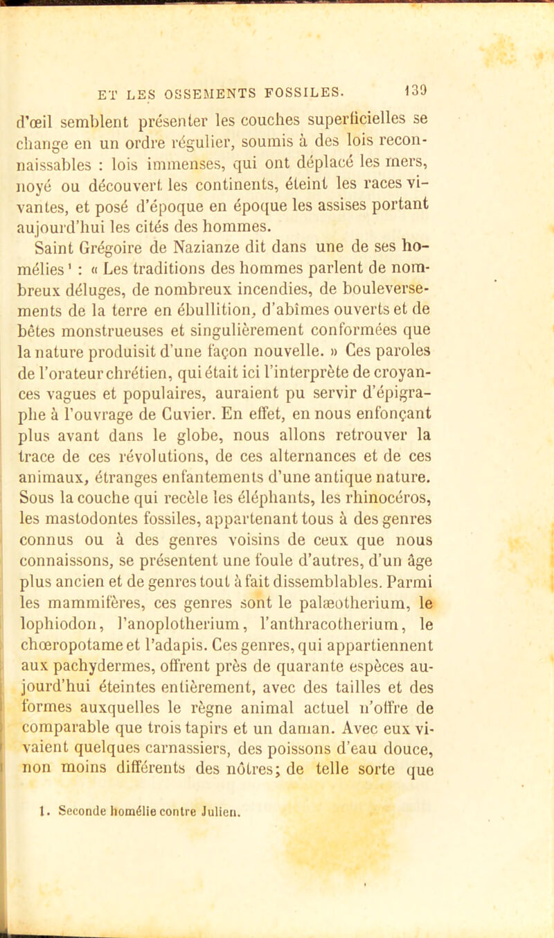 d’œil semblent présenter les couches superticielles se change en un ordre régulier, soumis à des lois recon- naissables : lois immenses, qui ont déplacé les mers, noyé ou découvert les continents, éteint les races vi- vantes, et posé d’époque en époque les assises portant aujourd’hui les cités des hommes. Saint Grégoire de Nazianze dit dans une de ses ho- mélies ' : « Les traditions des hommes parlent de nom- breux déluges, de nombreux incendies, de bouleverse- ments de la terre en ébullition, d’abîmes ouverts et de bêtes monstrueuses et singulièrement conformées que la nature produisit d’une façon nouvelle. » Ces paroles de l’orateur chrétien, qui était ici l’interprète de croyan- ces vagues et populaires, auraient pu servir d’épigra- phe à l’ouvrage de Cuvier. En effet, en nous enfonçant plus avant dans le globe, nous allons retrouver la trace de ces révolutions, de ces alternances et de ces animaux, étranges enfantements d’une antique nature. Sous la couche qui recèle les éléphants, les rhinocéros, les mastodontes fossiles, appartenant tous à des genres connus ou à des genres voisins de ceux que nous connaissons, se présentent une foule d’autres, d’un âge plus ancien et de genres tout à fait dissemblables. Parmi les mammifères, ces genres sont le palæotherium, le lophiodori, l’anoplotherium, l’anthracotherium, le chœropotameet l’adapis. Ces genres, qui appartiennent aux pachydermes, offrent près de quarante espèces au- jourd’hui éteintes entièrement, avec des tailles et des formes auxquelles le règne animal actuel n’offre de comparable que trois tapirs et un daman. Avec eux vi- vaient quelques carnassiers, des poissons d’eau douce, non moins différents des nôtres; de telle sorte que 1. Seconde homélie contre Julien.