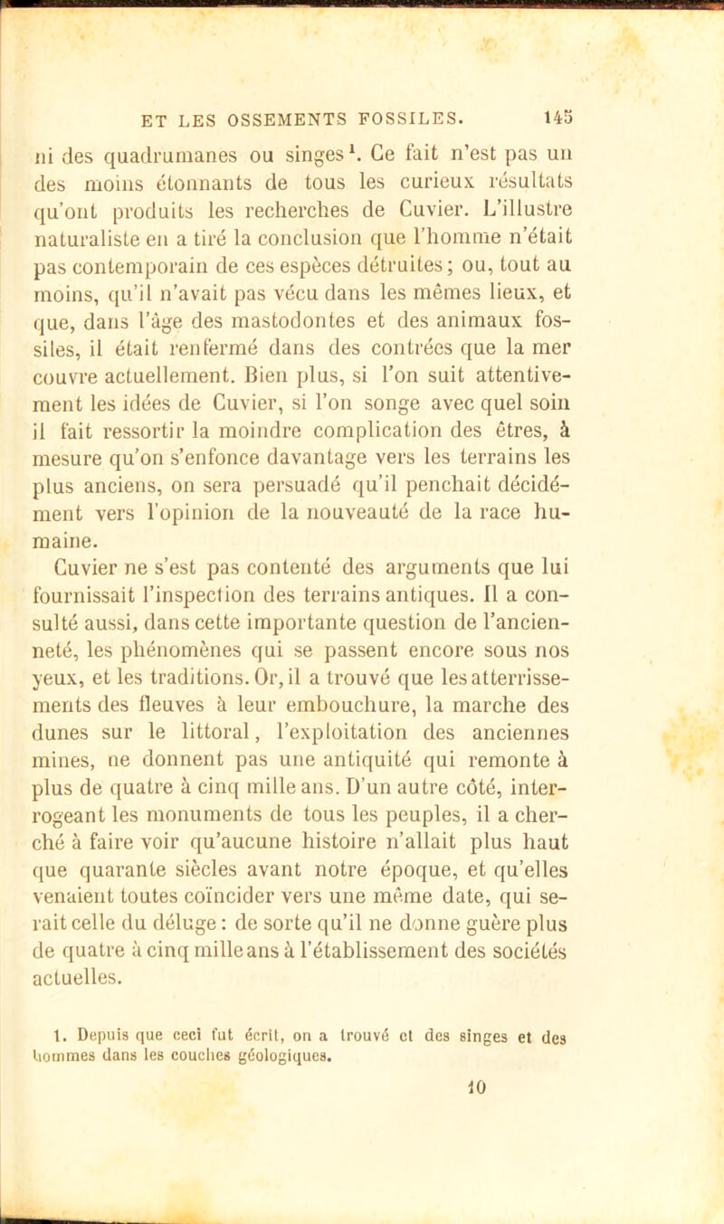 ni des quadrumanes ou singes ^ Ce fait n’est pas un des moins étonnants de tous les curieux résultats qu’ont produits les recherches de Cuvier. L’illustre naturaliste en a tiré la conclusion que l’homme n’était pas contemporain de ces espèces détruites ; ou, tout au moins, qu’il n’avait pas vécu dans les mêmes lieux, et que, dans l’âge des mastodontes et des animaux fos- siles, il était renfermé dans des contrées que la mer couvre actuellement. Bien plus, si l’on suit attentive- ment les idées de Cuvier, si l’on songe avec quel soin il fait ressortir la moindre complication des êtres, à mesure qu’on s’enfonce davantage vers les terrains les plus anciens, on sera persuadé qu’il penchait décidé- ment vers l’opinion de la nouveauté de la race hu- maine. Cuvier ne s’est pas contenté des arguments que lui fournissait l’inspeclion des terrains antiques. Il a con- sulté aussi, dans cette importante question de l’ancien- neté, les phénomènes qui se passent encore sous nos yeux, et les traditions. Or, il a trouvé que les atterrisse- ments des fleuves à leur embouchure, la marche des dunes sur le littoral, l’exploitation des anciennes mines, ne donnent pas une antiquité qui remonte à plus de quatre à cinq mille ans. D’un autre côté, inter- rogeant les monuments de tous les peuples, il a cher- ché à faire voir qu’aucune histoire n’allait plus haut que quarante siècles avant notre époque, et qu’elles venaient toutes coïncider vers une même date, qui se- rait celle du déluge : de sorte qu’il ne donne guère plus de quatre à cinq mille ans à l’établissement des sociétés actuelles. 1. Depuis que ceci fut écrit, on a trouvé et des singes et des liouimes dans ies couches géologiques. fO