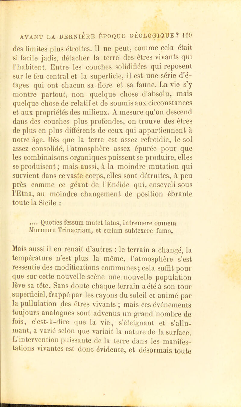 des limites plus étroites. 11 ne peut, comme cela était si facile jadis, détacher la terre des êtres vivants qui l’habitent. Entre les couches solidifiées qui reposent sur le feu central et la superficie, il est une série d’é- tages qui ont chacun sa flore et sa faune. La vie s’y montre partout, non quelque chose d’absolu, mais quelque chose de relatif et de soumis aux circonstances et aux propriétés des milieux. A mesure qu’on descend dans des couches plus profondes, on trouve des êtres de plus en plus différents de ceux qui appartiennent à notre âge. Dès que la terre est assez refroidie, le sol assez consolidé, l’atmosphère assez épurée pour que les combinaisons organiques puissent se produire, elles se produisent ; mais aussi, à la moindre mutation qui survient dans ce vaste corps, elles sont détruites, à peu près comme ce géant de l’Énéide qui, enseveli sous l’Etna, au moindre changement de position ébranle toute la Sicile ; .... Quoties fessum mulet latus, intremere omnem Murmure Trinacriam, et cœlum subtexere fumo. Mais aussi il en renaît d’autres : le terrain a changé, la température n’est plus la même, l’atmosphère s’est ressentie des modifications communes; cela suffit pour que sur cette nouvelle scène une nouvelle population lève sa tête. Sans doute chaque terrain a été à son tour superficiel, frappé par les rayons du soleil et animé par la pullulation des êtres vivants ; mais ces événements toujours analogues sont advenus un grand nombre de fois, c’est-à-dire que la vie, s’éteignant et s’allu- mant, a varié selon que variait la nature de la surface. L’intervention puissante de la terre dans les manifes- tations vivantes est donc évidente, et désormais toute