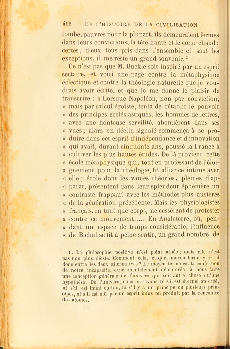 tombe, pauvres pour la plupart, ils demeuraient fermes dans leurs convictions, la tête haute et le cœur chaud ; certes, d’eux tous pris dans l’ensemble et sauf les exceptions, il me reste un grand souvenir. ^ Ce n’est pas que M. Buckle soit inspiré par un esprit sectaire, et voici une page contre la métaphysique éclectique et contre la théologie naturelle que je vou- drais avoir écrite, et que je me donne le plaisir de transcrire : « Lorsque Napoléon, non par conviction, « mais par calcul égoïste, tenta de rétablir le pouvoir « des principes ecclésiastiques, les hommes de lettres, « avec une honteuse servilité, abondèrent dans ses (f vues; alors un déclin signalé commença à se pro- « duire dans cet esprit d’indépendance et d’innovation « qui avait, durant cinquante ans, poussé la France à « cultiver les plus hautes études. De là provient cette « école métaphysique qui, tout en professant de l'éloi- « gnement pour la théologie, lit alliance intime avec « elle; école dont les vaines théories, pleines d’ap- « parat, présentent dans leur splendeur éphémère un « contraste frappant avec les méthodes plus austères « de la génération précédente. Mais les physiologistes « français, en tant que corps, ne cessèrent de protester « contre ce mouvement En Angleterre, où, pen- « dant un espace de temps considérable, l’influence « de Bichat se fit à peine sentir, un grand nombre de 1. La philosophie positive n’est point athée; mais elle n’est pas non plus déiste. Comment cela, et quel moyen terme y a-t-il donc entre les deux alternatives ? Le moyen terme est la confession de notre incapacité, expérimentalement démontrée, à nous faire une conception générale de l’univers qui soit autre chose (ju’une hypothèse. De l’univers, nous ne savons ni s’il est éternel ou créé, ni s’il est infini ou flni, ni s’il y a un principe ou plusieurs prin- cipes, ni s’il est mû par un esprit infus ou produit par la rencontre des atomes.