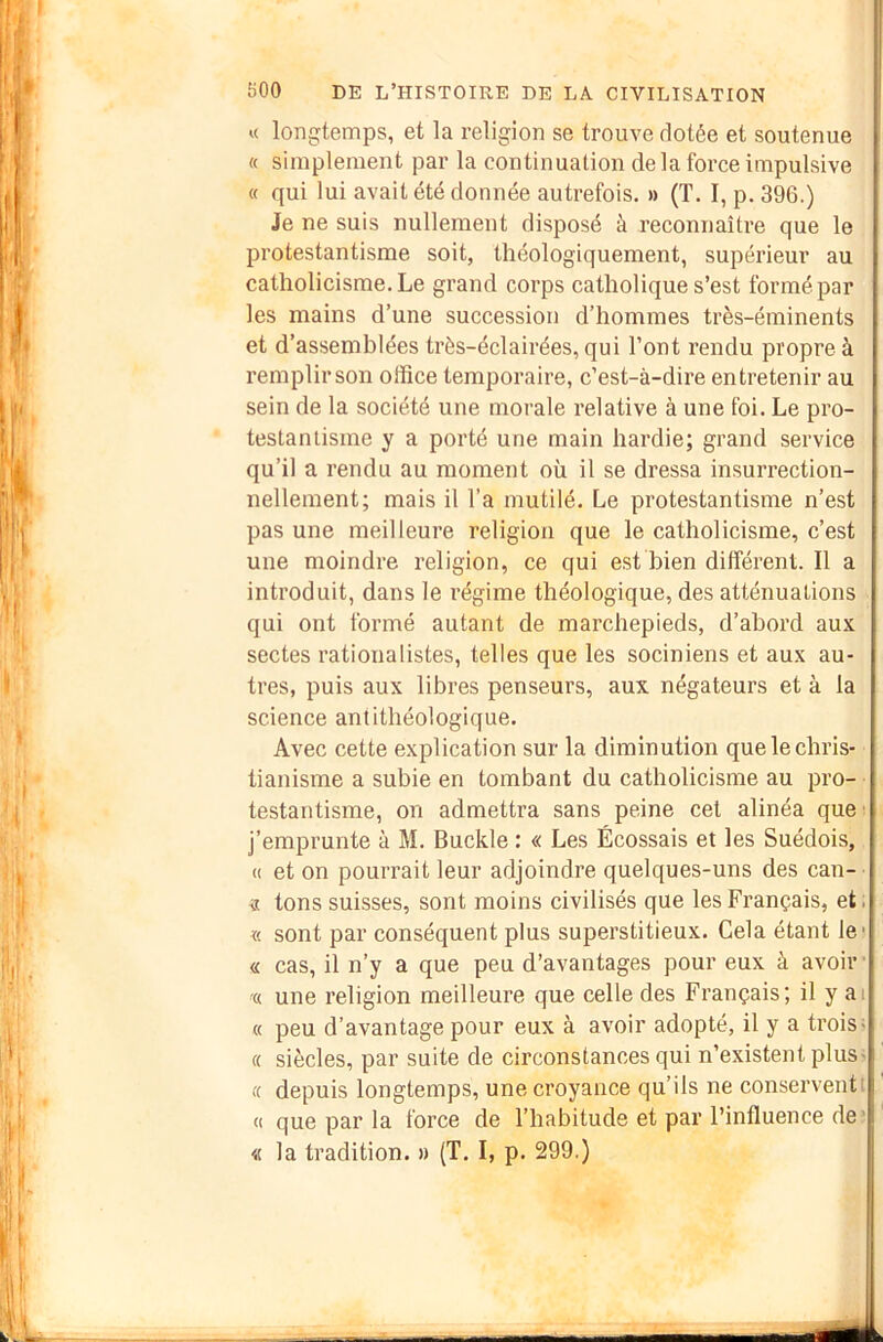 « longtemps, et la religion se trouve dotée et soutenue « simplement par la continuation de la force impulsive « qui lui avait été donnée autrefois. » (T. I, p. 396.) Je ne suis nullement disposé à reconnaître que le protestantisme soit, théologiquement, supérieur au catholicisme. Le grand corps catholique s’est formé par les mains d’une succession d’hommes très-éminents et d’assemblées très-éclairées, qui l’ont rendu propre à remplir son office temporaire, c’est-à-dire entretenir au sein de la société une morale relative à une foi. Le pro- testantisme y a porté une main hardie; grand service qu’il a rendu au moment où il se dressa insurrection- nellement; mais il l’a mutilé. Le protestantisme n’est pas une meilleure religion que le catholicisme, c’est une moindre religion, ce qui est bien différent. Il a introduit, dans le régime théologique, des atténuations qui ont formé autant de marchepieds, d’abord aux sectes rationalistes, telles que les sociniens et aux au- tres, puis aux libres penseurs, aux négateurs et à la science antithéologique. Avec cette explication sur la diminution que le chris- tianisme a subie en tombant du catholicisme au pro- testantisme, on admettra sans peine cet alinéa que ' j’emprunte à M. Buckle : « Les Écossais et les Suédois, « et on pourrait leur adjoindre quelques-uns des can- « tons suisses, sont moins civilisés que les Français, et ■ « sont par conséquent plus superstitieux. Cela étant le « cas, il n’y a que peu d’avantages pour eux à avoir- c( une religion meilleure que celle des Français; il y ai « peu d’avantage pour eux à avoir adopté, il y a trois< « siècles, par suite de circonstances qui n’existent plus- te depuis longtemps, une croyance qu’ils ne conservent! « que par la force de l’habitude et par l’influence de ? « la tradition. » {T. I, p. 299.)