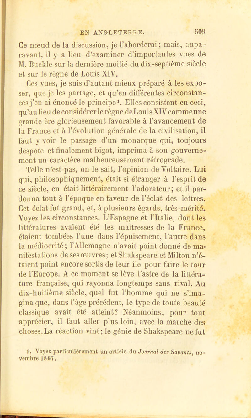 Ce nœud de la discussion, je l’aborderai; mais, aupa- ravant, il y a lieu d’examiner d’importantes vues de M. Buclile sur la dernière moitié du dix-septième siècle et sur le règne de Louis XIV. Ces vues, je suis d’autant mieux préparé à les expo- ser, que je les partage, et qu’en différentes circonstan- ces j’en ai énoncé le principe*. Elles consistent en ceci, qu’au lieu de considérer le règne de Louis XIV comme une grande ère glorieusement favorable à l’avancement de la France et à l’évolution générale de la civilisation, il faut y voir le passage d’un monarque qui, toujours despote et finalement bigot, imprima à son gouverne- ment un caractère malheureusement rétrograde. Telle n’est pas, on le sait, l’opinion de Voltaire. Lui qui, philosophiquement, était si étranger à l’esprit de ce siècle, en était littérairement l’adorateur; et il par- donna tout à l’époque en faveur de l’éclat des lettres. Cet éclat fut grand, et, à plusieurs égards, très-mérité. Voyez les circonstances. L’Espagne et l’Italie, dont les littératures avaient été les maîtresses de la France, étaient tombées l’une dans l’épuisement, l’autre dans la médiocrité; l’Allemagne n’avait point donné de ma- nifestations de ses œuvres; etShakspeare et Milton n’é- taient point encore sortis de leur île pour faire le tour de l’Europe. A ce moment se lève l’astre de la littéra- ture française, qui rayonna longtemps sans rival. Au dix-huitième siècle, quel fut l’homme qui ne s’ima- gina que, dans l’âge précédent, le type de toute beauté classique avait été atteint? Néanmoins, pour tout apprécier, il faut aller plus loin, avec la marche des choses.La réaction vint; le génie de Shakspeare ne fut 1. Voyez particulièrement un article du Journal des Savants, no- vembre 1867.