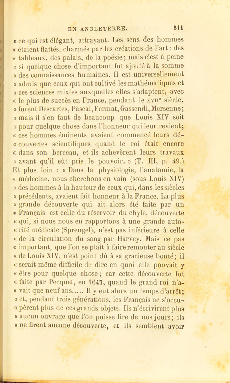 * ce qui est élégant, attrayant. Les sens des hommes K étaient flattés, charmés par les créations de l’art : des « tableaux, des palais, de la poésie; mais c’est à peine « si quelque chose d’important fut ajouté à la somme « des connaissances humaines. Il est universellement « admis que ceux qui ont cultivé les mathématiques et « ces sciences mixtes auxquelles elles s’adaptent, avec « le plus de succès en France, pendant le xvii® siècle, « furent Descartes, Pascal, Fermât, Gassendi, Mersenne; « mais il s’en faut de beaucoup que Louis XIV soit « pour quelque chose dans l’honneur qui leur l’evient; a ces hommes éminents avaient commencé leurs dé- « couvertes scientifiques quand le roi était encore « dans son berceau, et ils achevèrent leurs travaux « avant qu’il eût pris le pouvoir. » (T. III, p. 49.) Et plus loin : « Dans la physiologie, l’anatomie, la « médecine, nous cherchons en vain (sous Louis XIV) « des hommes à la hauteur de ceux qui, dans les siècles « précédents, avaient fait honneur à la France. La plus « grande découverte qui ait alors été faite par un « Français est celle du réservoir du chyle, découverte « qui, si nous nous en rapportons à une grande auto- « rité médicale (Sprengel), n’est pas inférieure à celle « de la circulation du sang par Harvey. Mais ce pas « important, que l’on se plaît à faire remonter au siècle « de Louis XIV, n’est point dû à sa gracieuse bonté; il « serait même difficile de dire en quoi elle pouvait y « être pour quelque chose ; car cette découverte fut « faite par Pecquet, en 1647, quand le grand roi n’a- « vait que neuf ans Il y eut alors un temps d’arrêt; « et, pendant trois générations, les Français ne s’occu- « pèrent plus de ces grands objets. Ils n’écrivirent plus « aucun ouvrage que l’on puisse lire de nos jours; ils « ne firent aucune découverte, et ils semblent avoir